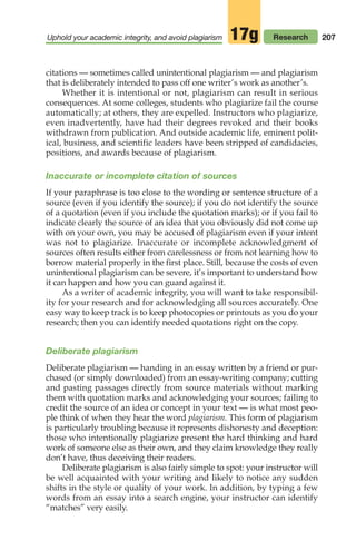 citations — sometimes called unintentional plagiarism — and plagiarism
that is deliberately intended to pass off one writer’s work as another’s.
Whether it is intentional or not, plagiarism can result in serious
consequences. At some colleges, students who plagiarize fail the course
automatically; at others, they are expelled. Instructors who plagiarize,
even inadvertently, have had their degrees revoked and their books
withdrawn from publication. And outside academic life, eminent polit-
ical, business, and scientific leaders have been stripped of candidacies,
positions, and awards because of plagiarism.
Inaccurate or incomplete citation of sources
If your paraphrase is too close to the wording or sentence structure of a
source (even if you identify the source); if you do not identify the source
of a quotation (even if you include the quotation marks); or if you fail to
indicate clearly the source of an idea that you obviously did not come up
with on your own, you may be accused of plagiarism even if your intent
was not to plagiarize. Inaccurate or incomplete acknowledgment of
sources often results either from carelessness or from not learning how to
borrow material properly in the first place. Still, because the costs of even
unintentional plagiarism can be severe, it’s important to understand how
it can happen and how you can guard against it.
As a writer of academic integrity, you will want to take responsibil-
ity for your research and for acknowledging all sources accurately. One
easy way to keep track is to keep photocopies or printouts as you do your
research; then you can identify needed quotations right on the copy.
Deliberate plagiarism
Deliberate plagiarism — handing in an essay written by a friend or pur-
chased (or simply downloaded) from an essay-writing company; cutting
and pasting passages directly from source materials without marking
them with quotation marks and acknowledging your sources; failing to
credit the source of an idea or concept in your text — is what most peo-
ple think of when they hear the word plagiarism. This form of plagiarism
is particularly troubling because it represents dishonesty and deception:
those who intentionally plagiarize present the hard thinking and hard
work of someone else as their own, and they claim knowledge they really
don’t have, thus deceiving their readers.
Deliberate plagiarism is also fairly simple to spot: your instructor will
be well acquainted with your writing and likely to notice any sudden
shifts in the style or quality of your work. In addition, by typing a few
words from an essay into a search engine, your instructor can identify
“matches” very easily.
207
Uphold your academic integrity, and avoid plagiarism Research
17g
08_LUN_66490_Pt04_(163-214)_08_LUN_66490_Pt04_(163-214).qxd 11/30/11 2:19 PM Page 207
 
