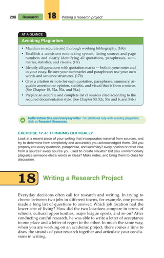 208
AT A GLANCE
• Maintain an accurate and thorough working bibliography. (16b)
• Establish a consistent note-taking system, listing sources and page
numbers and clearly identifying all quotations, paraphrases, sum-
maries, statistics, and visuals. (16f)
• Identify all quotations with quotation marks — both in your notes and
in your essay. Be sure your summaries and paraphrases use your own
words and sentence structures. (17b)
• Give a citation or note for each quotation, paraphrase, summary, ar-
guable assertion or opinion, statistic, and visual that is from a source.
(See Chapter 48, 52a, 53a, and 54a.)
• Prepare an accurate and complete list of sources cited according to the
required documentation style. (See Chapter 50, 52c, 53a and b, and 54b.)
Avoiding Plagiarism
bedfordstmartins.com/everydaywriter For additional help with avoiding plagiarism,
click on Research Resources.
D
EXERCISE 17.4: THINKING CRITICALLY
Look at a recent piece of your writing that incorporates material from sources, and
try to determine how completely and accurately you acknowledged them. Did you
properly cite every quotation, paraphrase, and summary? every opinion or other idea
from a source? every source you used to create visuals? Did you unintentionally
plagiarize someone else’s words or ideas? Make notes, and bring them to class for
discussion.
Writing a Research Project
18
Everyday decisions often call for research and writing. In trying to
choose between two jobs in different towns, for example, one person
made a long list of questions to answer: Which job location had the
lower cost of living? How did the two locations compare in terms of
schools, cultural opportunities, major league sports, and so on? After
conducting careful research, he was able to write a letter of acceptance
to one place and a letter of regret to the other. In much the same way,
when you are working on an academic project, there comes a time to
draw the strands of your research together and articulate your conclu-
sions in writing.
Research Writing a research project
18
08_LUN_66490_Pt04_(163-214)_08_LUN_66490_Pt04_(163-214).qxd 11/30/11 2:19 PM Page 208
 