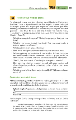 209
Refine your writing plans Research
18a
Refine your writing plans.
For almost all research writing, drafting should begin well before the
deadline. There is a good reason for this: as your understanding of
the subject grows and as you get responses from others, you may
need to gather more information or even refine your original research
question — and thus do more drafting. Before you start to write,
reconsider your purpose, audience, stance, and working thesis (see
Chapters 5 and 7).
• What is your central purpose? What other purposes, if any, do you
have?
• What is your stance toward your topic? Are you an advocate, a
critic, a reporter, an observer?
• What audience(s) are you addressing?
• How much background information does your audience need?
• What supporting information will your readers find convincing —
examples? quotations from authorities? statistics? graphs, charts, or
other visuals? data from your own observations or from interviews?
• Should your tone be that of a colleague, an expert, a student?
• How can you establish common ground with your readers and
show them that you have considered points of view other than
your own?
• What is your working thesis trying to establish? Will your audience
accept it?
Developing an explicit thesis
At the drafting stage, try to develop your working thesis (see p. 63) into
an explicit statement that identifies your purpose and audience as well
as your topic. It might take the following form:
I plan to (explain/argue/demonstrate/analyze, and so on) for an audience
of
that
because/if .
For example, David Craig developed the following explicit thesis
statement:
I plan to demonstrate for an audience of classmates that instant messag-
ing seems to be a positive force in the development of youth literacy because
it promotes regular contact with words, the use of written communication,
and the development of an alternative form of literacy.
18a
08_LUN_66490_Pt04_(163-214)_08_LUN_66490_Pt04_(163-214).qxd 11/30/11 2:19 PM Page 209
 