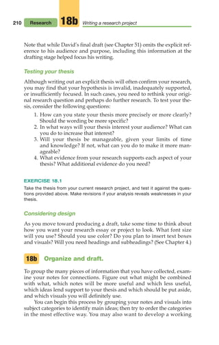 210
Note that while David’s final draft (see Chapter 51) omits the explicit ref-
erence to his audience and purpose, including this information at the
drafting stage helped focus his writing.
Testing your thesis
Although writing out an explicit thesis will often confirm your research,
you may find that your hypothesis is invalid, inadequately supported,
or insufficiently focused. In such cases, you need to rethink your origi-
nal research question and perhaps do further research. To test your the-
sis, consider the following questions:
1. How can you state your thesis more precisely or more clearly?
Should the wording be more specific?
2. In what ways will your thesis interest your audience? What can
you do to increase that interest?
3. Will your thesis be manageable, given your limits of time
and knowledge? If not, what can you do to make it more man-
ageable?
4. What evidence from your research supports each aspect of your
thesis? What additional evidence do you need?
EXERCISE 18.1
Take the thesis from your current research project, and test it against the ques-
tions provided above. Make revisions if your analysis reveals weaknesses in your
thesis.
Considering design
As you move toward producing a draft, take some time to think about
how you want your research essay or project to look. What font size
will you use? Should you use color? Do you plan to insert text boxes
and visuals? Will you need headings and subheadings? (See Chapter 4.)
Organize and draft.
To group the many pieces of information that you have collected, exam-
ine your notes for connections. Figure out what might be combined
with what, which notes will be more useful and which less useful,
which ideas lend support to your thesis and which should be put aside,
and which visuals you will definitely use.
You can begin this process by grouping your notes and visuals into
subject categories to identify main ideas; then try to order the categories
in the most effective way. You may also want to develop a working
18b
Research Writing a research project
18b
08_LUN_66490_Pt04_(163-214)_08_LUN_66490_Pt04_(163-214).qxd 11/30/11 2:19 PM Page 210
 