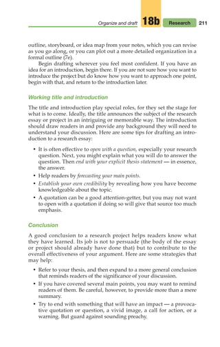 211
Organize and draft Research
18b
outline, storyboard, or idea map from your notes, which you can revise
as you go along, or you can plot out a more detailed organization in a
formal outline (7e).
Begin drafting wherever you feel most confident. If you have an
idea for an introduction, begin there. If you are not sure how you want to
introduce the project but do know how you want to approach one point,
begin with that, and return to the introduction later.
Working title and introduction
The title and introduction play special roles, for they set the stage for
what is to come. Ideally, the title announces the subject of the research
essay or project in an intriguing or memorable way. The introduction
should draw readers in and provide any background they will need to
understand your discussion. Here are some tips for drafting an intro-
duction to a research essay:
• It is often effective to open with a question, especially your research
question. Next, you might explain what you will do to answer the
question. Then end with your explicit thesis statement — in essence,
the answer.
• Help readers by forecasting your main points.
• Establish your own credibility by revealing how you have become
knowledgeable about the topic.
• A quotation can be a good attention-getter, but you may not want
to open with a quotation if doing so will give that source too much
emphasis.
Conclusion
A good conclusion to a research project helps readers know what
they have learned. Its job is not to persuade (the body of the essay
or project should already have done that) but to contribute to the
overall effectiveness of your argument. Here are some strategies that
may help:
• Refer to your thesis, and then expand to a more general conclusion
that reminds readers of the significance of your discussion.
• If you have covered several main points, you may want to remind
readers of them. Be careful, however, to provide more than a mere
summary.
• Try to end with something that will have an impact — a provoca-
tive quotation or question, a vivid image, a call for action, or a
warning. But guard against sounding preachy.
08_LUN_66490_Pt04_(163-214)_08_LUN_66490_Pt04_(163-214).qxd 11/30/11 2:19 PM Page 211
 