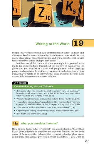 People today often communicate instantaneously across cultures and
distances. Workers conduct multinational transactions, students take
online classes from distant universities, and grandparents check in with
family members across multiple time zones.
In this era of global communication, you might find yourself writ-
ing to (or with) students throughout the country or even across the
globe, and you may be in classes with people from other language
groups and countries. In business, government, and education, writers
increasingly operate on an international stage and must become world
writers, able to communicate across cultures.
Writing to the World 19
217
What you consider “normal”
How do you decide what is “normal” in a given situation? More than
likely, your judgment is based on assumptions that you are not even
aware of. Remember that behavior that is considered out of place in one
community may appear perfectly normal in another. If you want to
19a
Communicating across Cultures
AT A GLANCE
• Recognize what you consider normal. Examine your own customary
behaviors and assumptions, and think about how they may affect
what you think and say (and write). (19a)
• When writing to someone from another culture, define your terms. (19b)
• Think about your audience’s expectations. How much authority are you
expected to have? (19c) How explicit does your writing need to be? (19d)
• What kind of evidence will count most with your audience? (19e)
• Organize your writing with your audience’s expectations in mind. (19f)
• If in doubt, use formal style. (19g)
10_LUN_66490_Pt05_(217-252)_10_LUN_66490_Pt05_(217-252).qxd 11/30/11 2:22 PM Page 217
 
