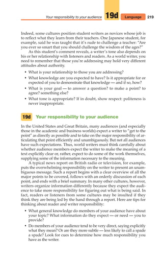 Indeed, some cultures position student writers as novices whose job is
to reflect what they learn from their teachers. One Japanese student, for
example, said he was taught that it’s rude to challenge a teacher: “Are
you ever so smart that you should challenge the wisdom of the ages?”
As this student’s comment reveals, a writer’s tone also depends on
his or her relationship with listeners and readers. As a world writer, you
need to remember that those you’re addressing may hold very different
attitudes about authority.
• What is your relationship to those you are addressing?
• What knowledge are you expected to have? Is it appropriate for or
expected of you to demonstrate that knowledge — and if so, how?
• What is your goal — to answer a question? to make a point? to
agree? something else?
• What tone is appropriate? If in doubt, show respect: politeness is
never inappropriate.
Your responsibility to your audience
In the United States and Great Britain, many audiences (and especially
those in the academic and business worlds) expect a writer to “get to the
point” as directly as possible and to take on the major responsibility of ar-
ticulating that point efficiently and unambiguously. But not all audiences
have such expectations. Thus, world writers must think carefully about
whether audience members expect the writer to make the meaning of a
text explicitly clear or, rather, expect to do some of the work themselves,
supplying some of the information necessary to the meaning.
A typical news report on British radio or television, for example,
puts the overwhelming responsibility on the writer to present an unam-
biguous message. Such a report begins with a clear overview of all the
major points to be covered, follows with an orderly discussion of each
point, and ends with a brief summary. In many other cultures, however,
writers organize information differently because they expect the audi-
ence to take more responsibility for figuring out what is being said. In
fact, readers or listeners from some cultures may be insulted if they
think they are being led by the hand through a report. Here are tips for
thinking about reader and writer responsibility:
• What general knowledge do members of your audience have about
your topic? What information do they expect — or need — you to
provide?
• Do members of your audience tend to be very direct, saying explicitly
what they mean? Or are they more subtle — less likely to call a spade
a spade? Look for cues to determine how much responsibility you
have as the writer.
19d
219
Your responsibility to your audience 19d Language
10_LUN_66490_Pt05_(217-252)_10_LUN_66490_Pt05_(217-252).qxd 11/30/11 2:22 PM Page 219
 