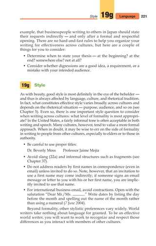example, that businesspeople writing to others in Japan should state
their requests indirectly — and only after a formal and respectful
opening. There are no hard-and-fast rules to help you organize your
writing for effectiveness across cultures, but here are a couple of
things for you to consider:
• Determine when to state your thesis — at the beginning? at the
end? somewhere else? not at all?
• Consider whether digressions are a good idea, a requirement, or a
mistake with your intended audience.
Style
As with beauty, good style is most definitely in the eye of the beholder —
and thus is always affected by language, culture, and rhetorical tradition.
In fact, what constitutes effective style varies broadly across cultures and
depends on the rhetorical situation — purpose, audience, and so on (see
Chapter 5). Even so, there is one important style question to consider
when writing across cultures: what level of formality is most appropri-
ate? In the United States, a fairly informal tone is often acceptable in both
writing and speech. Many cultures, however, tend to value a more formal
approach. When in doubt, it may be wise to err on the side of formality
in writing to people from other cultures, especially to elders or to those in
authority.
• Be careful to use proper titles:
Dr. Beverly Moss Professor Jaime Mejía
• Avoid slang (22a) and informal structures such as fragments (see
Chapter 37).
• Do not address readers by first names in correspondence (even in
email) unless invited to do so. Note, however, that an invitation to
use a first name may come indirectly; if someone signs an email
message or letter to you with his or her first name, you are implic-
itly invited to use that name.
• For international business email, avoid contractions. Open with the
salutation “Dear Mr./Ms. .” Write dates by listing the day
before the month and spelling out the name of the month rather
than using a numeral (7 June 2004).
Beyond formality, other stylistic preferences vary widely. World
writers take nothing about language for granted. To be an effective
world writer, you will want to work to recognize and respect those
differences as you interact with members of other cultures.
19g
221
Style 19g Language
10_LUN_66490_Pt05_(217-252)_10_LUN_66490_Pt05_(217-252).qxd 11/30/11 2:22 PM Page 221
 