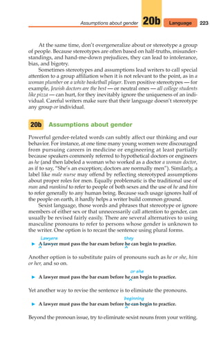 223
Assumptions about gender 20b Language
At the same time, don’t overgeneralize about or stereotype a group
of people. Because stereotypes are often based on half-truths, misunder-
standings, and hand-me-down prejudices, they can lead to intolerance,
bias, and bigotry.
Sometimes stereotypes and assumptions lead writers to call special
attention to a group affiliation when it is not relevant to the point, as in a
woman plumber or a white basketball player. Even positive stereotypes — for
example, Jewish doctors are the best — or neutral ones — all college students
like pizza — can hurt, for they inevitably ignore the uniqueness of an indi-
vidual. Careful writers make sure that their language doesn’t stereotype
any group or individual.
Assumptions about gender
Powerful gender-related words can subtly affect our thinking and our
behavior. For instance, at one time many young women were discouraged
from pursuing careers in medicine or engineering at least partially
because speakers commonly referred to hypothetical doctors or engineers
as he (and then labeled a woman who worked as a doctor a woman doctor,
as if to say, “She’s an exception; doctors are normally men”). Similarly, a
label like male nurse may offend by reflecting stereotyped assumptions
about proper roles for men. Equally problematic is the traditional use of
man and mankind to refer to people of both sexes and the use of he and him
to refer generally to any human being. Because such usage ignores half of
the people on earth, it hardly helps a writer build common ground.
Sexist language, those words and phrases that stereotype or ignore
members of either sex or that unnecessarily call attention to gender, can
usually be revised fairly easily. There are several alternatives to using
masculine pronouns to refer to persons whose gender is unknown to
the writer. One option is to recast the sentence using plural forms.
Lawyers they
䊳 A lawyer must pass the bar exam before he can begin to practice.
^ ^
Another option is to substitute pairs of pronouns such as he or she, him
or her, and so on.
or she
䊳 A lawyer must pass the bar exam before he can begin to practice.
^
Yet another way to revise the sentence is to eliminate the pronouns.
beginning
䊳 A lawyer must pass the bar exam before he can begin to practice.
^
Beyond the pronoun issue, try to eliminate sexist nouns from your writing.
20b
10_LUN_66490_Pt05_(217-252)_10_LUN_66490_Pt05_(217-252).qxd 11/30/11 2:22 PM Page 223
 