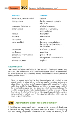 INSTEAD OF TRY USING
anchorman, anchorwoman anchor
businessman businessperson, business
executive
chairman, chairwoman chair, chairperson
congressman member of Congress,
representative
fireman firefighter
mailman mail carrier
male nurse nurse
man, mankind humans, human beings,
humanity, the human race,
humankind
manpower workers, personnel
mothering parenting
policeman, policewoman police officer
salesman salesperson, sales associate
woman engineer engineer
EXERCISE 20.1
The following excerpt is taken from the 1968 edition of Dr. Benjamin Spock’s Baby
and Child Care. Read it carefully, noting any language we might now consider sex-
ist. Then try bringing it up-to-date by revising the passage, substituting nonsexist
language as necessary.
When you suggest something that doesn’t appeal to your baby, he feels he must
assert himself. His nature tells him to. He just says No in words or actions, even
about things that he likes to do. The psychologists call it “negativism”; mothers
call it “that terrible No stage.” But stop and think what would happen to him if
he never felt like saying No. He’d become a robot, a mechanical man. You
wouldn’t be able to resist the temptation to boss him all the time, and he’d stop
learning and developing. When he was old enough to go out into the world, to
school and later to work, everybody else would take advantage of him, too. He’d
never be good for anything.
Assumptions about race and ethnicity
In building common ground, writers must watch for any words that ignore
differences not only among individual members of a race or ethnic group
but also among subgroups. Writers must be aware, for instance, of the
20c
224 Language Language that builds common ground
20c
10_LUN_66490_Pt05_(217-252)_10_LUN_66490_Pt05_(217-252).qxd 11/30/11 2:22 PM Page 224
 