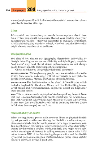 a seventy-eight-year-old, which eliminates the unstated assumption of sur-
prise that he is active at his age.
Class
Take special care to examine your words for assumptions about class.
As a writer, you should not assume that all your readers share your
background or values — that your classmates all own cars, for instance.
And avoid using any words — redneck, blueblood, and the like — that
might alienate members of an audience.
Geographic area
You should not assume that geography determines personality or
lifestyle. New Englanders are not all thrifty and tight-lipped; people in
“red states” may hold liberal views; midwesterners are not always
polite. Be careful not to make simplistic assumptions.
Check also that you use geographical terms accurately.
AMERICA, AMERICAN Although many people use these words to refer to the
United States alone, such usage will not necessarily be acceptable to
people from Canada, Mexico, and Central or South America.
BRITISH, ENGLISH Use British to refer to the island of Great Britain, which
includes England, Scotland, and Wales, or to the United Kingdom of
Great Britain and Northern Ireland. In general, do not use English for
these broader senses.
ARAB This term refers only to people of Arabic-speaking descent. Note
that Iran is not an Arab nation; its people speak Farsi, not Arabic. Note
also that Arab is not synonymous with Muslim or Moslem (a believer in
Islam). Most (but not all) Arabs are Muslim, but many Muslims (those
in Pakistan, for example) are not Arab.
Physical ability or health
When writing about a person with a serious illness or physical disabil-
ity, ask yourself whether mentioning the disability is relevant to your
discussion and whether the words you use carry negative connotations.
You might choose, for example, to say someone uses a wheelchair rather
than to say he or she is confined to one. Similarly, you might note a sub-
tle but meaningful difference in calling someone a person with AIDS
rather than an AIDS victim. Mentioning the person first and the disabil-
ity second, such as referring to a child with diabetes rather than a diabetic
child or a diabetic, is always a good idea.
226 Language that builds common ground
20d
Language
10_LUN_66490_Pt05_(217-252)_10_LUN_66490_Pt05_(217-252).qxd 11/30/11 2:22 PM Page 226
 