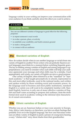 228 Language variety
21b
Language Variety
AT A GLANCE
You can use different varieties of language to good effect for the following
purposes:
• to repeat someone’s exact words
• to evoke a person, place, or activity
• to establish your credibility and build common ground
• to make a strong point
• to connect with an audience
Standard varieties of English
How do writers decide when to use another language or switch from one
variety of English to another? Even writers who are perfectly fluent in sev-
eral languages must think for a moment before switching linguistic gears.
The key to shifting among varieties of English and among languages is ap-
propriateness: you need to consider when such shifts will help your audi-
ence appreciate your message and when shifts may be a mistake. Used
appropriately and wisely, any variety of English can serve a good purpose.
One variety of English, often referred to as the “standard” or “stan-
dard academic,” is that taught prescriptively in schools, represented in
this and most other textbooks, used in the national media, and written
and spoken widely by those wielding social and economic power. As
the language used in business and most public institutions, standard
English is a variety you will want to be completely familiar with. Stan-
dard English, however, is only one of many effective varieties of Eng-
lish and itself varies according to purpose and audience, from the more
formal style used in academic writing to the informal style characteris-
tic of casual conversation.
Ethnic varieties of English
Whether you are an American Indian or trace your ancestry to Europe,
Asia, Africa, Latin America, or elsewhere, you have an ethnic heritage that
probably lives on in the English language. See how one Hawaiian writer
uses an ethnic variety of English to paint a picture of young teens hearing
a scary “chicken skin” story about sharks from their grandmother.
21b
21a
Language
language variety to your writing can improve your communication with
your audience if you think carefully about the effect you want to achieve.
10_LUN_66490_Pt05_(217-252)_10_LUN_66490_Pt05_(217-252).qxd 11/30/11 2:22 PM Page 228
 