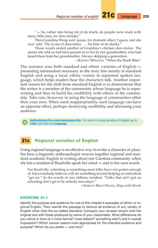 229
Regional varieties of english 21c Language
“— So, rather dan being rid of da shark, da people were stuck with
many little ones, for dere mistake.”
Then Grandma Wong wen’ pause, for dramatic effect, I guess, and she
wen’ add, “Dis is one of dose times. . . . Da time of da sharks.”
Those words ended another of Grandma’s chicken skin stories. The
stories she told us had been passed on to her by her grandmother, who had
heard them from her grandmother. Always skipping a generation.
– RODNEY MORALES, “When the Shark Bites”
The narrator uses both standard and ethnic varieties of English —
presenting information necessary to the story line mostly in standard
English and using a local, ethnic variety to represent spoken lan-
guage, which helps readers hear the characters talk. Another impor-
tant reason for the shift from standard English is to demonstrate that
the writer is a member of the community whose language he is repre-
senting and thus to build his credibility with others in the commu-
nity. Take care, however, in using the language of communities other
than your own. When used inappropriately, such language can have
an opposite effect, perhaps destroying credibility and alienating your
audience.
bedfordstmartins.com/everydaywriter For more on using varieties of English, go to
Links and click on Language.
D
Regional varieties of English
Using regional language is an effective way to evoke a character or place.
See how a linguistic anthropologist weaves together regional and stan-
dard academic English in writing about one Carolina community when
she lets a resident of Roadville speak her mind — and in her own words.
For Roadville, schooling is something most folks have not gotten enough
of, but everybody believes will do something toward helping an individual
“get on.” In the words of one oldtime resident, “Folks that ain’t got no
schooling don’t get to be nobody nowadays.”
– SHIRLEY BRICE HEATH, Ways with Words
EXERCISE 21.1
Identify the purpose and audience for one of this chapter’s examples of ethnic or re-
gional English. Then rewrite the passage to remove all evidence of any variety of
English other than the so-called standard. Compare your revised version with the
original and with those produced by some of your classmates. What differences do
you notice in tone (is it more formal? more distant? something else?) and in overall
impression? Which version seems most appropriate for the intended audience and
purpose? Which do you prefer — and why?
21c
10_LUN_66490_Pt05_(217-252)_10_LUN_66490_Pt05_(217-252).qxd 11/30/11 2:22 PM Page 229
 