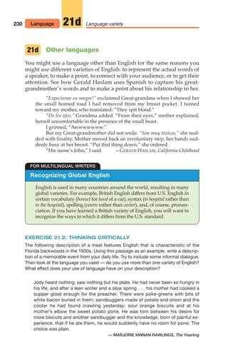 230 Language variety
21d
Recognizing Global English
English is used in many countries around the world, resulting in many
global varieties. For example, British English differs from U.S. English in
certain vocabulary (bonnet for hood of a car), syntax (to hospital rather than
to the hospital), spelling (centre rather than center), and, of course, pronun-
ciation. If you have learned a British variety of English, you will want to
recognize the ways in which it differs from the U.S. standard.
FOR MULTILINGUAL WRITERS
Language
Other languages
You might use a language other than English for the same reasons you
might use different varieties of English: to represent the actual words of
a speaker, to make a point, to connect with your audience, or to get their
attention. See how Gerald Haslam uses Spanish to capture his great-
grandmother’s words and to make a point about his relationship to her.
“Expectoran su sangre!” exclaimed Great-grandma when I showed her
the small horned toad I had removed from my breast pocket. I turned
toward my mother, who translated: “They spit blood.”
“De los ojos,” Grandma added. “From their eyes,” mother explained,
herself uncomfortable in the presence of the small beast.
I grinned, “Awwwwwww.”
But my Great-grandmother did not smile. “Son muy tóxicos,” she nod-
ded with finality. Mother moved back an involuntary step, her hands sud-
denly busy at her breast. “Put that thing down,” she ordered.
“His name’s John,” I said. – GERALD HASLAM, California Childhood
21d
EXERCISE 21.2: THINKING CRITICALLY
The following description of a meal features English that is characteristic of the
Florida backwoods in the 1930s. Using this passage as an example, write a descrip-
tion of a memorable event from your daily life. Try to include some informal dialogue.
Then look at the language you used — do you use more than one variety of English?
What effect does your use of language have on your description?
Jody heard nothing; saw nothing but his plate. He had never been so hungry in
his life, and after a lean winter and a slow spring . . . his mother had cooked a
supper good enough for the preacher. There were poke-greens with bits of
white bacon buried in them; sandbuggers made of potato and onion and the
cooter he had found crawling yesterday; sour orange biscuits and at his
mother’s elbow the sweet potato pone. He was torn between his desire for
more biscuits and another sandbugger and the knowledge, born of painful ex-
perience, that if he ate them, he would suddenly have no room for pone. The
choice was plain.
— MARJORIE KINNAN RAWLINGS, The Yearling
10_LUN_66490_Pt05_(217-252)_10_LUN_66490_Pt05_(217-252).qxd 11/30/11 2:22 PM Page 230
 
