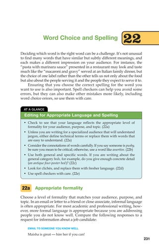 Deciding which word is the right word can be a challenge. It’s not unusual
to find many words that have similar but subtly different meanings, and
each makes a different impression on your audience. For instance, the
“pasta with marinara sauce” presented in a restaurant may look and taste
much like the “macaroni and gravy” served at an Italian family dinner, but
the choice of one label rather than the other tells us not only about the food
but also about the people serving it and the people they expect to serve it to.
Ensuring that you choose the correct spelling for the word you
want to use is also important. Spell checkers can help you avoid some
errors, but they can also make other mistakes more likely, including
word choice errors, so use them with care.
Word Choice and Spelling 22
Editing for Appropriate Language and Spelling
AT A GLANCE
• Check to see that your language reflects the appropriate level of
formality for your audience, purpose, and topic. (22a)
• Unless you are writing for a specialized audience that will understand
jargon, either define technical terms or replace them with words that
are easy to understand. (22a)
• Consider the connotations of words carefully. If you say someone is pushy,
be sure you mean to be critical; otherwise, use a word like assertive. (22b)
• Use both general and specific words. If you are writing about the
general category beds, for example, do you give enough concrete detail
(an antique four-poster bed)? (22c)
• Look for clichés, and replace them with fresher language. (22d)
• Use spell checkers with care. (22e)
Appropriate formality
Choose a level of formality that matches your audience, purpose, and
topic. In an email or letter to a friend or close associate, informal language
is often appropriate. For most academic and professional writing, how-
ever, more formal language is appropriate because you are addressing
people you do not know well. Compare the following responses to a
request for information about a job candidate:
EMAIL TO SOMEONE YOU KNOW WELL
Maisha is great — hire her if you can!
22a
231
10_LUN_66490_Pt05_(217-252)_10_LUN_66490_Pt05_(217-252).qxd 11/30/11 2:22 PM Page 231
 