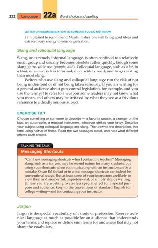 232
LETTER OF RECOMMENDATION TO SOMEONE YOU DO NOT KNOW
I am pleased to recommend Maisha Fisher. She will bring good ideas and
extraordinary energy to your organization.
Slang and colloquial language
Slang, or extremely informal language, is often confined to a relatively
small group and usually becomes obsolete rather quickly, though some
slang gains wide use (yuppie, duh). Colloquial language, such as a lot, in
a bind, or snooze, is less informal, more widely used, and longer lasting
than most slang.
Writers who use slang and colloquial language run the risk of not
being understood or of not being taken seriously. If you are writing for
a general audience about gun-control legislation, for example, and you
use the term gat to refer to a weapon, some readers may not know what
you mean, and others may be irritated by what they see as a frivolous
reference to a deadly serious subject.
EXERCISE 22.1
Choose something or someone to describe — a favorite cousin, a stranger on the
bus, an automobile, a musical instrument, whatever strikes your fancy. Describe
your subject using colloquial language and slang. Then rewrite the description, this
time using neither of these. Read the two passages aloud, and note what different
effects each creates.
Language Word choice and spelling
22a
Messaging Shortcuts
TALKING THE TALK
“Can I use messaging shortcuts when I contact my teacher?” Messaging
slang, such as u for you, may be second nature for many students, but
using such shortcuts when communicating with an instructor can be a
mistake. On an IM thread or in a text message, shortcuts can indeed be
conventional usage. But at least some of your instructors are likely to
view them as disrespectful, unprofessional, or simply sloppy writing.
Unless you are working to create a special effect for a special pur-
pose and audience, keep to the conventions of standard English for
college writing—and for contacting your instructor.
Jargon
Jargon is the special vocabulary of a trade or profession. Reserve tech-
nical language as much as possible for an audience that understands
your terms, and replace or define such terms for audiences that may not
share the vocabulary.
10_LUN_66490_Pt05_(217-252)_10_LUN_66490_Pt05_(217-252).qxd 11/30/11 2:22 PM Page 232
 