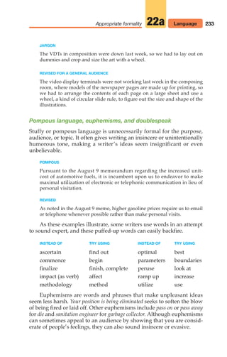 JARGON
The VDTs in composition were down last week, so we had to lay out on
dummies and crop and size the art with a wheel.
REVISED FOR A GENERAL AUDIENCE
The video display terminals were not working last week in the composing
room, where models of the newspaper pages are made up for printing, so
we had to arrange the contents of each page on a large sheet and use a
wheel, a kind of circular slide rule, to figure out the size and shape of the
illustrations.
Pompous language, euphemisms, and doublespeak
Stuffy or pompous language is unnecessarily formal for the purpose,
audience, or topic. It often gives writing an insincere or unintentionally
humorous tone, making a writer’s ideas seem insignificant or even
unbelievable.
POMPOUS
Pursuant to the August 9 memorandum regarding the increased unit-
cost of automotive fuels, it is incumbent upon us to endeavor to make
maximal utilization of electronic or telephonic communication in lieu of
personal visitation.
REVISED
As noted in the August 9 memo, higher gasoline prices require us to email
or telephone whenever possible rather than make personal visits.
As these examples illustrate, some writers use words in an attempt
to sound expert, and these puffed-up words can easily backfire.
INSTEAD OF TRY USING INSTEAD OF TRY USING
ascertain find out optimal best
commence begin parameters boundaries
finalize finish, complete peruse look at
impact (as verb) affect ramp up increase
methodology method utilize use
Euphemisms are words and phrases that make unpleasant ideas
seem less harsh. Your position is being eliminated seeks to soften the blow
of being fired or laid off. Other euphemisms include pass on or pass away
for die and sanitation engineer for garbage collector. Although euphemisms
can sometimes appeal to an audience by showing that you are consid-
erate of people’s feelings, they can also sound insincere or evasive.
233
Appropriate formality 22a Language
10_LUN_66490_Pt05_(217-252)_10_LUN_66490_Pt05_(217-252).qxd 11/30/11 2:22 PM Page 233
 