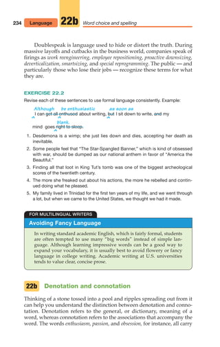 Doublespeak is language used to hide or distort the truth. During
massive layoffs and cutbacks in the business world, companies speak of
firings as work reengineering, employee repositioning, proactive downsizing,
deverticalization, smartsizing, and special reprogramming. The public — and
particularly those who lose their jobs — recognize these terms for what
they are.
EXERCISE 22.2
Revise each of these sentences to use formal language consistently. Example:
Although be enthusiastic as soon as
I can about writing, I sit down to write, my
blank.
mind goes
1. Desdemona is a wimp; she just lies down and dies, accepting her death as
inevitable.
2. Some people feel that “The Star-Spangled Banner,” which is kind of obsessed
with war, should be dumped as our national anthem in favor of “America the
Beautiful.”
3. Finding all that loot in King Tut’s tomb was one of the biggest archeological
scores of the twentieth century.
4. The more she freaked out about his actions, the more he rebelled and contin-
ued doing what he pleased.
5. My family lived in Trinidad for the first ten years of my life, and we went through
a lot, but when we came to the United States, we thought we had it made.
right to sleep.
and
but
get all enthused
234 Word choice and spelling
22b
Avoiding Fancy Language
In writing standard academic English, which is fairly formal, students
are often tempted to use many “big words” instead of simple lan-
guage. Although learning impressive words can be a good way to
expand your vocabulary, it is usually best to avoid flowery or fancy
language in college writing. Academic writing at U.S. universities
tends to value clear, concise prose.
FOR MULTILINGUAL WRITERS
Language
^ ^
^
^
Denotation and connotation
Thinking of a stone tossed into a pool and ripples spreading out from it
can help you understand the distinction between denotation and conno-
tation. Denotation refers to the general, or dictionary, meaning of a
word, whereas connotation refers to the associations that accompany the
word. The words enthusiasm, passion, and obsession, for instance, all carry
22b
10_LUN_66490_Pt05_(217-252)_10_LUN_66490_Pt05_(217-252).qxd 11/30/11 2:22 PM Page 234
 