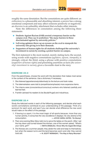 roughly the same denotation. But the connotations are quite different: an
enthusiasm is a pleasurable and absorbing interest; a passion has a strong
emotional component and may affect someone positively or negatively;
an obsession is an unhealthy attachment that excludes other interests.
Note the differences in connotation among the following three
statements:
䊳 Students Against Racism (SAR) erected a temporary barrier on the
campus oval. They say it symbolizes “the many barriers to those
discriminated against by university policies.“
䊳 Left-wing agitators threw up an eyesore on the oval to stampede the
university into giving in to their demands.
䊳 Supporters of human rights for all students challenged the university’s
investment in racism by erecting a protest barrier on campus.
The first statement is the most neutral, merely stating facts; the second,
using words with negative connotations (agitators, eyesore, stampede), is
strongly critical; the third, using a phrase with positive connotations
(supporters of human rights) and presenting assertions as facts (the univer-
sity’s investment in racism), gives a favorable slant to the story.
EXERCISE 22.3
From the parentheses, choose the word with the denotation that makes most sense
in the context of the sentence. Use a dictionary if necessary.
1. She listened (apprehensively/attentively) to the lecture and took notes.
2. The telemarketers were told to (empathize/emphasize) more expensive items.
3. The interns were (conscientious/conscious) workers who listened carefully and
learned fast.
4. Franklin advised his readers to be (feudal/frugal) and industrious.
EXERCISE 22.4
Study the italicized words in each of the following passages, and decide what each
word’s connotations contribute to your understanding of the passage. Think of a
synonym for each word, and see if you can decide what difference the new word
would make on the effect of the passage.
1. If boxing is a sport, it is the most tragic of all sports because, more than any
human activity, it consumes the very excellence it displays: Its very drama is this
consumption. — JOYCE CAROL OATES, “On Boxing”
2. Then one evening Miss Glory told me to serve the ladies on the porch. After I set
the tray down and turned toward the kitchen, one of the women asked, “What’s
your name, girl?” — MAYA ANGELOU, I Know Why the Caged Bird Sings
3. The Kiowas are a summer people; they abide the cold and keep to themselves;
but when the season turns and the land becomes warm and vital, they cannot
hold still. — N. SCOTT MOMADAY, “The Way to Rainy Mountain”
235
Denotation and connotation 22b Language
10_LUN_66490_Pt05_(217-252)_10_LUN_66490_Pt05_(217-252).qxd 11/30/11 2:22 PM Page 235
 