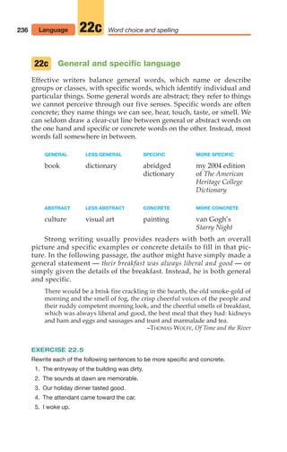 General and specific language
Effective writers balance general words, which name or describe
groups or classes, with specific words, which identify individual and
particular things. Some general words are abstract; they refer to things
we cannot perceive through our five senses. Specific words are often
concrete; they name things we can see, hear, touch, taste, or smell. We
can seldom draw a clear-cut line between general or abstract words on
the one hand and specific or concrete words on the other. Instead, most
words fall somewhere in between.
GENERAL LESS GENERAL SPECIFIC MORE SPECIFIC
book dictionary abridged my 2004 edition
dictionary of The American
Heritage College
Dictionary
ABSTRACT LESS ABSTRACT CONCRETE MORE CONCRETE
culture visual art painting van Gogh’s
Starry Night
Strong writing usually provides readers with both an overall
picture and specific examples or concrete details to fill in that pic-
ture. In the following passage, the author might have simply made a
general statement — their breakfast was always liberal and good — or
simply given the details of the breakfast. Instead, he is both general
and specific.
There would be a brisk fire crackling in the hearth, the old smoke-gold of
morning and the smell of fog, the crisp cheerful voices of the people and
their ruddy competent morning look, and the cheerful smells of breakfast,
which was always liberal and good, the best meal that they had: kidneys
and ham and eggs and sausages and toast and marmalade and tea.
–THOMAS WOLFE, Of Time and the River
EXERCISE 22.5
Rewrite each of the following sentences to be more specific and concrete.
1. The entryway of the building was dirty.
2. The sounds at dawn are memorable.
3. Our holiday dinner tasted good.
4. The attendant came toward the car.
5. I woke up.
22c
236 Language Word choice and spelling
22c
10_LUN_66490_Pt05_(217-252)_10_LUN_66490_Pt05_(217-252).qxd 11/30/11 2:22 PM Page 236
 
