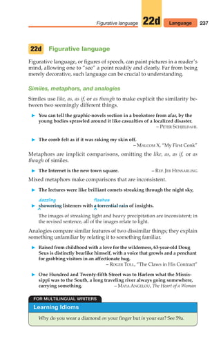 237
Figurative language 22d Language
Figurative language
Figurative language, or figures of speech, can paint pictures in a reader’s
mind, allowing one to “see” a point readily and clearly. Far from being
merely decorative, such language can be crucial to understanding.
Similes, metaphors, and analogies
Similes use like, as, as if, or as though to make explicit the similarity be-
tween two seemingly different things.
䊳 You can tell the graphic-novels section in a bookstore from afar, by the
young bodies sprawled around it like casualties of a localized disaster.
– PETER SCHJELDAHL
䊳 The comb felt as if it was raking my skin off.
– MALCOM X, “My First Conk”
Metaphors are implicit comparisons, omitting the like, as, as if, or as
though of similes.
䊳 The Internet is the new town square. – REP. JEB HENSARLING
Mixed metaphors make comparisons that are inconsistent.
䊳 The lectures were like brilliant comets streaking through the night sky,
dazzling flashes
䊳 showering listeners with a torrential rain of insights.
^ ^
The images of streaking light and heavy precipitation are inconsistent; in
the revised sentence, all of the images relate to light.
Analogies compare similar features of two dissimilar things; they explain
something unfamiliar by relating it to something familiar.
䊳 Raised from childhood with a love for the wilderness, 63-year-old Doug
Seus is distinctly bearlike himself, with a voice that growls and a penchant
for grabbing visitors in an affectionate hug.
– ROGER TOLL, “The Claws in His Contract”
䊳 One Hundred and Twenty-fifth Street was to Harlem what the Missis-
sippi was to the South, a long traveling river always going somewhere,
carrying something. – MAYA ANGELOU, The Heart of a Woman
22d
Learning Idioms
Why do you wear a diamond on your finger but in your ear? See 59a.
FOR MULTILINGUAL WRITERS
10_LUN_66490_Pt05_(217-252)_10_LUN_66490_Pt05_(217-252).qxd 11/30/11 2:22 PM Page 237
 