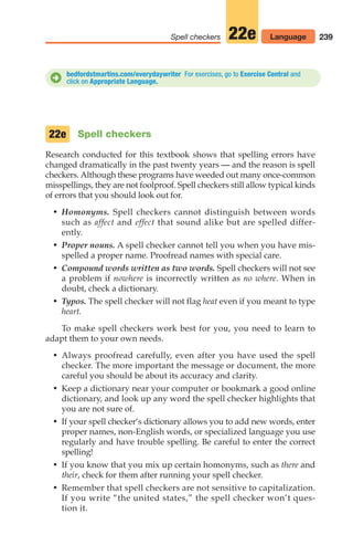 239
Spell checkers 22e Language
bedfordstmartins.com/everydaywriter For exercises, go to Exercise Central and
click on Appropriate Language.
D
Spell checkers
Research conducted for this textbook shows that spelling errors have
changed dramatically in the past twenty years — and the reason is spell
checkers. Although these programs have weeded out many once-common
misspellings, they are not foolproof. Spell checkers still allow typical kinds
of errors that you should look out for.
• Homonyms. Spell checkers cannot distinguish between words
such as affect and effect that sound alike but are spelled differ-
ently.
• Proper nouns. A spell checker cannot tell you when you have mis-
spelled a proper name. Proofread names with special care.
• Compound words written as two words. Spell checkers will not see
a problem if nowhere is incorrectly written as no where. When in
doubt, check a dictionary.
• Typos. The spell checker will not flag heat even if you meant to type
heart.
To make spell checkers work best for you, you need to learn to
adapt them to your own needs.
• Always proofread carefully, even after you have used the spell
checker. The more important the message or document, the more
careful you should be about its accuracy and clarity.
• Keep a dictionary near your computer or bookmark a good online
dictionary, and look up any word the spell checker highlights that
you are not sure of.
• If your spell checker‘s dictionary allows you to add new words, enter
proper names, non-English words, or specialized language you use
regularly and have trouble spelling. Be careful to enter the correct
spelling!
• If you know that you mix up certain homonyms, such as there and
their, check for them after running your spell checker.
• Remember that spell checkers are not sensitive to capitalization.
If you write “the united states,” the spell checker won’t ques-
tion it.
22e
10_LUN_66490_Pt05_(217-252)_10_LUN_66490_Pt05_(217-252).qxd 11/30/11 2:22 PM Page 239
 