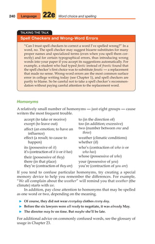 Homonyms
A relatively small number of homonyms — just eight groups — cause
writers the most frequent trouble.
240 Word choice and spelling
22e
Spell Checkers and Wrong-Word Errors
TALKING THE TALK
“Can I trust spell checkers to correct a word I’ve spelled wrong?” In a
word, no. The spell checker may suggest bizarre substitutes for many
proper names and specialized terms (even when you spell them cor-
rectly) and for certain typographical errors, thus introducing wrong
words into your paper if you accept its suggestions automatically. For
example, a student who had typed fantic instead of frantic found that
the spell checker’s first choice was to substitute fanatic — a replacement
that made no sense. Wrong-word errors are the most common surface
error in college writing today (see Chapter 1), and spell checkers are
partly to blame. So be careful not to take a spell checker’s recommen-
dation without paying careful attention to the replacement word.
accept (to take or receive)
except (to leave out)
affect (an emotion; to have an
influence)
effect (a result; to cause to
happen)
its (possessive of it)
it’s (contraction of it is or it has)
their (possessive of they)
there (in that place)
they’re (contraction of they are)
to (in the direction of)
too (in addition; excessive)
two (number between one and
three)
weather (climatic conditions)
whether (if)
who’s (contraction of who is or
who has)
whose (possessive of who)
your (possessive of you)
you’re (contraction of you are)
If you tend to confuse particular homonyms, try creating a special
memory device to help you remember the differences. For example,
“We all complain about the weather” will remind you that weather (the
climate) starts with we.
In addition, pay close attention to homonyms that may be spelled
as one word or two, depending on the meaning.
䊳 Of course, they did not wear everyday clothes every day.
䊳 Before the six lawyers were all ready to negotiate, it was already May.
䊳 The director may be on time. But maybe she’ll be late.
For additional advice on commonly confused words, see the glossary of
usage in Chapter 23.
Language
10_LUN_66490_Pt05_(217-252)_10_LUN_66490_Pt05_(217-252).qxd 11/30/11 2:22 PM Page 240
 