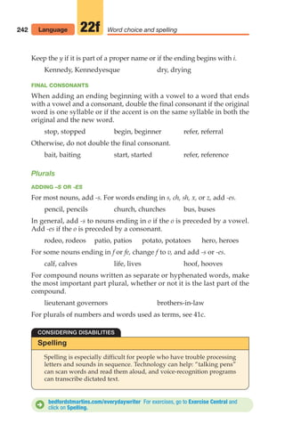 242 Word choice and spelling
22f
Keep the y if it is part of a proper name or if the ending begins with i.
Kennedy, Kennedyesque dry, drying
FINAL CONSONANTS
When adding an ending beginning with a vowel to a word that ends
with a vowel and a consonant, double the final consonant if the original
word is one syllable or if the accent is on the same syllable in both the
original and the new word.
stop, stopped begin, beginner refer, referral
Otherwise, do not double the final consonant.
bait, baiting start, started refer, reference
Plurals
ADDING –S OR -ES
For most nouns, add -s. For words ending in s, ch, sh, x, or z, add -es.
pencil, pencils church, churches bus, buses
In general, add -s to nouns ending in o if the o is preceded by a vowel.
Add -es if the o is preceded by a consonant.
rodeo, rodeos patio, patios potato, potatoes hero, heroes
For some nouns ending in f or fe, change f to v, and add -s or -es.
calf, calves life, lives hoof, hooves
For compound nouns written as separate or hyphenated words, make
the most important part plural, whether or not it is the last part of the
compound.
lieutenant governors brothers-in-law
For plurals of numbers and words used as terms, see 41c.
Spelling
Spelling is especially difficult for people who have trouble processing
letters and sounds in sequence. Technology can help: “talking pens”
can scan words and read them aloud, and voice-recognition programs
can transcribe dictated text.
CONSIDERING DISABILITIES
bedfordstmartins.com/everydaywriter For exercises, go to Exercise Central and
click on Spelling.
D
Language
10_LUN_66490_Pt05_(217-252)_10_LUN_66490_Pt05_(217-252).qxd 11/30/11 2:22 PM Page 242
 