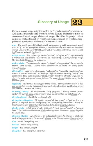 Conventions of usage might be called the “good manners” of discourse.
And just as manners vary from culture to culture and time to time, so
do conventions of usage. Matters of usage, like other language choices
you must make, depend on what your purpose is and on what is appro-
priate for a particular audience at a particular time.
a, an Use a with a word that begins with a consonant (a book), a consonant sound
such as “y” or “w” (a euphoric moment, a one-sided match), or a sounded h (a hemi-
sphere). Use an with a word that begins with a vowel (an umbrella), a vowel sound
(an X-ray), or a silent h (an honor).
accept, except The verb accept means “receive” or “agree to.” Except is usually
a preposition that means “aside from” or “excluding.” All the plaintiffs except
Mr. Kim decided to accept the settlement.
advice, advise The noun advice means “opinion” or “suggestion”; the verb advise
means “offer advice.” Doctors advise everyone not to smoke, but many people
ignore the advice.
affect, effect As a verb, affect means “influence” or “move the emotions of”; as
a noun, it means “emotions” or “feelings.” Effect is a noun meaning “result”; less
commonly, it is a verb meaning “bring about.” The storm affected a large area. Its
effects included widespread power failures. The drug effected a major change in the
patient’s affect.
aggravate The formal meaning is “make worse.” Having another mouth to feed
aggravated their poverty. In academic and professional writing, avoid using aggra-
vate to mean “irritate” or “annoy.”
all ready, already All ready means “fully prepared.” Already means “previ-
ously.” We were all ready for Lucy’s party when we learned that she had already left.
all right, alright Avoid the spelling alright.
all together, altogether All together means “all in a group” or “gathered in one
place.” Altogether means “completely” or “everything considered.” When the
board members were all together, their mutual distrust was altogether obvious.
allude, elude Allude means “refer indirectly.” Elude means “avoid” or “escape
from.” The candidate did not even allude to her opponent. The suspect eluded the police
for several days.
allusion, illusion An allusion is an indirect reference. An illusion is a false or
misleading appearance. The speaker’s allusion to the Bible created an illusion of piety.
a lot Avoid the spelling alot.
already See all ready, already.
alright See all right, alright.
altogether See all together, altogether.
Glossary of Usage 23
243
10_LUN_66490_Pt05_(217-252)_10_LUN_66490_Pt05_(217-252).qxd 11/30/11 2:22 PM Page 243
 