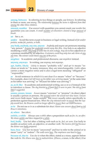 among, between In referring to two things or people, use between. In referring
to three or more, use among. The relationship between the twins is different from that
among the other three children.
amount, number Use amount with quantities you cannot count; use number for
quantities you can count. A small number of volunteers cleared a large amount of
brush.
an See a, an.
and/or Avoid this term except in business or legal writing. Instead of fat and/or
protein, write fat, protein, or both.
any body, anybody, any one, anyone Anybody and anyone are pronouns meaning
“any person.” Anyone [or anybody] would enjoy this film. Any body is an adjective
modifying a noun. Any body of water has its own ecology. Any one is two adjectives or
a pronoun modified by an adjective. Customers could buy only two sale items at any
one time. The winner could choose any one of the prizes.
anyplace In academic and professional discourse, use anywhere instead.
anyway, anyways In writing, use anyway, not anyways.
apt, liable, likely Likely to means “probably will,” and apt to means “in-
clines or tends to.” In many instances, they are interchangeable. Liable often
carries a more negative sense and is also a legal term meaning “obligated” or
“responsible.”
as Avoid sentences in which it is not clear if as means “when” or “because.”
For example, does Carl left town as his father was arriving mean “at the same time
as his father was arriving” or “because his father was arriving”?
as, as if, like In academic and professional writing, use as or as if instead of like
to introduce a clause. The dog howled as if [not like] it were in pain. She did as [not
like] I suggested.
assure, ensure, insure Assure means “convince” or “promise”; its direct object
is usually a person or persons. She assured voters she would not raise taxes. Ensure
and insure both mean “make certain,” but insure usually refers specifically to
protection against financial loss. When the city rationed water to ensure that the sup-
ply would last, the Browns could no longer afford to insure their car-wash business.
as to Do not use as to as a substitute for about. Karen was unsure about [not as to]
Bruce’s intentions.
at, where See where.
awhile, a while Always use a while after a preposition such as for, in, or after.
We drove awhile and then stopped for a while.
bad, badly Use bad after a linking verb such as be, feel, or seem. Use badly to
modify an action verb, an adjective, or another verb. The hostess felt bad because
the dinner was badly prepared.
bare, bear Use bare to mean “uncovered” and bear to refer to the animal or to
mean “carry” or “endure”: The walls were bare. The emptiness was hard to bear.
because of, due to Use due to when the effect, stated as a noun, appears before
the verb be. His illness was due to malnutrition. (Illness, a noun, is the effect.) Use
244 Language Glossary of usage
23
10_LUN_66490_Pt05_(217-252)_10_LUN_66490_Pt05_(217-252).qxd 11/30/11 2:22 PM Page 244
 