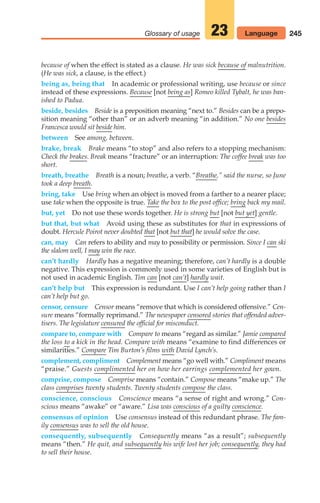 245
Glossary of usage 23 Language
because of when the effect is stated as a clause. He was sick because of malnutrition.
(He was sick, a clause, is the effect.)
being as, being that In academic or professional writing, use because or since
instead of these expressions. Because [not being as] Romeo killed Tybalt, he was ban-
ished to Padua.
beside, besides Beside is a preposition meaning “next to.” Besides can be a prepo-
sition meaning “other than” or an adverb meaning “in addition.” No one besides
Francesca would sit beside him.
between See among, between.
brake, break Brake means “to stop” and also refers to a stopping mechanism:
Check the brakes. Break means “fracture” or an interruption: The coffee break was too
short.
breath, breathe Breath is a noun; breathe, a verb. “Breathe,” said the nurse, so June
took a deep breath.
bring, take Use bring when an object is moved from a farther to a nearer place;
use take when the opposite is true. Take the box to the post office; bring back my mail.
but, yet Do not use these words together. He is strong but [not but yet] gentle.
but that, but what Avoid using these as substitutes for that in expressions of
doubt. Hercule Poirot never doubted that [not but that] he would solve the case.
can, may Can refers to ability and may to possibility or permission. Since I can ski
the slalom well, I may win the race.
can’t hardly Hardly has a negative meaning; therefore, can’t hardly is a double
negative. This expression is commonly used in some varieties of English but is
not used in academic English. Tim can [not can’t] hardly wait.
can’t help but This expression is redundant. Use I can’t help going rather than I
can’t help but go.
censor, censure Censor means “remove that which is considered offensive.” Cen-
sure means “formally reprimand.” The newspaper censored stories that offended adver-
tisers. The legislature censured the official for misconduct.
compare to, compare with Compare to means “regard as similar.” Jamie compared
the loss to a kick in the head. Compare with means “examine to find differences or
similarities.” Compare Tim Burton’s films with David Lynch’s.
complement, compliment Complement means “go well with.” Compliment means
“praise.” Guests complimented her on how her earrings complemented her gown.
comprise, compose Comprise means “contain.” Compose means “make up.” The
class comprises twenty students. Twenty students compose the class.
conscience, conscious Conscience means “a sense of right and wrong.” Con-
scious means “awake” or “aware.” Lisa was conscious of a guilty conscience.
consensus of opinion Use consensus instead of this redundant phrase. The fam-
ily consensus was to sell the old house.
consequently, subsequently Consequently means “as a result”; subsequently
means “then.” He quit, and subsequently his wife lost her job; consequently, they had
to sell their house.
10_LUN_66490_Pt05_(217-252)_10_LUN_66490_Pt05_(217-252).qxd 11/30/11 2:22 PM Page 245
 