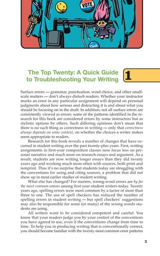 The Top Twenty: A Quick Guide
to Troubleshooting Your Writing
Surface errors — grammar, punctuation, word choice, and other small-
scale matters — don’t always disturb readers. Whether your instructor
marks an error in any particular assignment will depend on personal
judgments about how serious and distracting it is and about what you
should be focusing on in the draft. In addition, not all surface errors are
consistently viewed as errors: some of the patterns identified in the re-
search for this book are considered errors by some instructors but as
stylistic options by others. Such differing opinions don’t mean that
there is no such thing as correctness in writing — only that correctness
always depends on some context, on whether the choices a writer makes
seem appropriate to readers.
Research for this book reveals a number of changes that have oc-
curred in student writing over the past twenty-plus years. First, writing
assignments in first-year composition classes now focus less on per-
sonal narrative and much more on research essays and argument. As a
result, students are now writing longer essays than they did twenty
years ago and working much more often with sources, both print and
nonprint. Thus it’s no surprise that students today are struggling with
the conventions for using and citing sources, a problem that did not
show up in most earlier studies of student writing.
What else has changed? For starters, wrong-word errors are by far
the most common errors among first-year student writers today. Twenty
years ago, spelling errors were most common by a factor of more than
three to one. The use of spell checkers has reduced the number of
spelling errors in student writing — but spell checkers’ suggestions
may also be responsible for some (or many) of the wrong words stu-
dents are using.
All writers want to be considered competent and careful. You
know that your readers judge you by your control of the conventions
you have agreed to use, even if the conventions change from time to
time. To help you in producing writing that is conventionally correct,
you should become familiar with the twenty most common error patterns
3
1
02_LUN_66490_Pt01_(003-042)_02_LUN_66490_Pt01_(003-042).qxd 11/30/11 2:04 PM Page 3
 