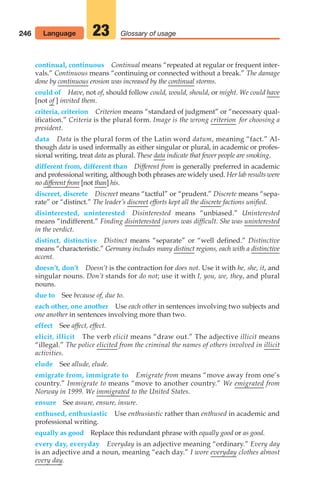 246 Glossary of usage
23
continual, continuous Continual means “repeated at regular or frequent inter-
vals.” Continuous means “continuing or connected without a break.” The damage
done by continuous erosion was increased by the continual storms.
could of Have, not of, should follow could, would, should, or might. We could have
[not of ] invited them.
criteria, criterion Criterion means “standard of judgment” or “necessary qual-
ification.” Criteria is the plural form. Image is the wrong criterion for choosing a
president.
data Data is the plural form of the Latin word datum, meaning “fact.” Al-
though data is used informally as either singular or plural, in academic or profes-
sional writing, treat data as plural. These data indicate that fewer people are smoking.
different from, different than Different from is generally preferred in academic
and professional writing, although both phrases are widely used. Her lab results were
no different from [not than] his.
discreet, discrete Discreet means “tactful” or “prudent.” Discrete means “sepa-
rate” or “distinct.” The leader’s discreet efforts kept all the discrete factions unified.
disinterested, uninterested Disinterested means “unbiased.” Uninterested
means “indifferent.” Finding disinterested jurors was difficult. She was uninterested
in the verdict.
distinct, distinctive Distinct means “separate” or “well defined.” Distinctive
means “characteristic.” Germany includes many distinct regions, each with a distinctive
accent.
doesn’t, don’t Doesn’t is the contraction for does not. Use it with he, she, it, and
singular nouns. Don’t stands for do not; use it with I, you, we, they, and plural
nouns.
due to See because of, due to.
each other, one another Use each other in sentences involving two subjects and
one another in sentences involving more than two.
effect See affect, effect.
elicit, illicit The verb elicit means “draw out.” The adjective illicit means
“illegal.” The police elicited from the criminal the names of others involved in illicit
activities.
elude See allude, elude.
emigrate from, immigrate to Emigrate from means “move away from one’s
country.” Immigrate to means “move to another country.” We emigrated from
Norway in 1999. We immigrated to the United States.
ensure See assure, ensure, insure.
enthused, enthusiastic Use enthusiastic rather than enthused in academic and
professional writing.
equally as good Replace this redundant phrase with equally good or as good.
every day, everyday Everyday is an adjective meaning “ordinary.” Every day
is an adjective and a noun, meaning “each day.” I wore everyday clothes almost
every day.
Language
10_LUN_66490_Pt05_(217-252)_10_LUN_66490_Pt05_(217-252).qxd 11/30/11 2:22 PM Page 246
 