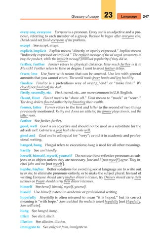 247
Glossary of usage 23 Language
every one, everyone Everyone is a pronoun. Every one is an adjective and a pro-
noun, referring to each member of a group. Because he began after everyone else,
David could not finish every one of the problems.
except See accept, except.
explicit, implicit Explicit means “directly or openly expressed.” Implicit means
“indirectly expressed or implied.” The explicit message of the ad urged consumers to
buy the product, while the implicit message promised popularity if they did so.
farther, further Farther refers to physical distance. How much farther is it to
Munich? Further refers to time or degree. I want to avoid further delays.
fewer, less Use fewer with nouns that can be counted. Use less with general
amounts that you cannot count. The world needs fewer bombs and less hostility.
finalize Finalize is a pretentious way of saying “end” or “make final.” We
closed [not finalized] the deal.
firstly, secondly, etc. First, second, etc., are more common in U.S. English.
flaunt, flout Flaunt means to “show off.” Flout means to “mock” or “scorn.”
The drug dealers flouted authority by flaunting their wealth.
former, latter Former refers to the first and latter to the second of two things
previously mentioned. Kathy and Anna are athletes; the former plays tennis, and the
latter runs.
further See farther, further.
good, well Good is an adjective and should not be used as a substitute for the
adverb well. Gabriel is a good host who cooks well.
good and Good and is colloquial for “very”; avoid it in academic and profes-
sional writing.
hanged, hung Hanged refers to executions; hung is used for all other meanings.
hardly See can’t hardly.
herself, himself, myself, yourself Do not use these reflexive pronouns as sub-
jects or as objects unless they are necessary. Jane and I [not myself ] agree. They in-
vited John and me [not myself ].
he/she, his/her Better solutions for avoiding sexist language are to write out
he or she, to eliminate pronouns entirely, or to make the subject plural. Instead of
writing Everyone should carry his/her driver’s license, try Drivers should carry their
licenses or People should carry their driver’s licenses.
himself See herself, himself, myself, yourself.
hisself Use himself instead in academic or professional writing.
hopefully Hopefully is often misused to mean “it is hoped,” but its correct
meaning is “with hope.” Sam watched the roulette wheel hopefully [not Hopefully,
Sam will win].
hung See hanged, hung.
illicit See elicit, illicit.
illusion See allusion, illusion.
immigrate to See emigrate from, immigrate to.
10_LUN_66490_Pt05_(217-252)_10_LUN_66490_Pt05_(217-252).qxd 11/30/11 2:22 PM Page 247
 