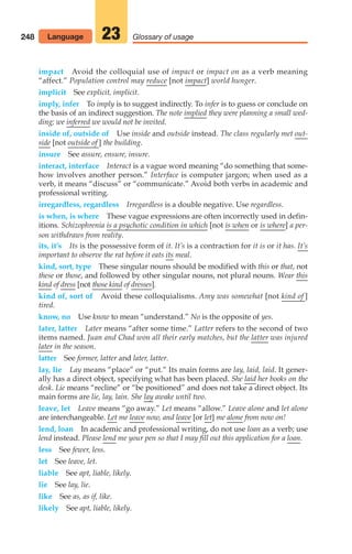 248 Glossary of usage
23
impact Avoid the colloquial use of impact or impact on as a verb meaning
“affect.” Population control may reduce [not impact] world hunger.
implicit See explicit, implicit.
imply, infer To imply is to suggest indirectly. To infer is to guess or conclude on
the basis of an indirect suggestion. The note implied they were planning a small wed-
ding; we inferred we would not be invited.
inside of, outside of Use inside and outside instead. The class regularly met out-
side [not outside of ] the building.
insure See assure, ensure, insure.
interact, interface Interact is a vague word meaning “do something that some-
how involves another person.” Interface is computer jargon; when used as a
verb, it means “discuss” or “communicate.” Avoid both verbs in academic and
professional writing.
irregardless, regardless Irregardless is a double negative. Use regardless.
is when, is where These vague expressions are often incorrectly used in defin-
itions. Schizophrenia is a psychotic condition in which [not is when or is where] a per-
son withdraws from reality.
its, it’s Its is the possessive form of it. It’s is a contraction for it is or it has. It’s
important to observe the rat before it eats its meal.
kind, sort, type These singular nouns should be modified with this or that, not
these or those, and followed by other singular nouns, not plural nouns. Wear this
kind of dress [not those kind of dresses].
kind of, sort of Avoid these colloquialisms. Amy was somewhat [not kind of ]
tired.
know, no Use know to mean “understand.” No is the opposite of yes.
later, latter Later means “after some time.” Latter refers to the second of two
items named. Juan and Chad won all their early matches, but the latter was injured
later in the season.
latter See former, latter and later, latter.
lay, lie Lay means “place” or “put.” Its main forms are lay, laid, laid. It gener-
ally has a direct object, specifying what has been placed. She laid her books on the
desk. Lie means “recline” or “be positioned” and does not take a direct object. Its
main forms are lie, lay, lain. She lay awake until two.
leave, let Leave means “go away.” Let means “allow.” Leave alone and let alone
are interchangeable. Let me leave now, and leave [or let] me alone from now on!
lend, loan In academic and professional writing, do not use loan as a verb; use
lend instead. Please lend me your pen so that I may fill out this application for a loan.
less See fewer, less.
let See leave, let.
liable See apt, liable, likely.
lie See lay, lie.
like See as, as if, like.
likely See apt, liable, likely.
Language
10_LUN_66490_Pt05_(217-252)_10_LUN_66490_Pt05_(217-252).qxd 11/30/11 2:22 PM Page 248
 