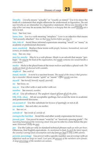 249
Glossary of usage 23 Language
literally Literally means “actually” or “exactly as stated.” Use it to stress the
truth of a statement that might otherwise be understood as figurative. Do not
use literally as an intensifier in a figurative statement. Mirna was literally at the
edge of her seat may be accurate, but Mirna is so hungry that she could literally eat a
horse is not.
loan See lend, loan.
loose, lose Lose is a verb meaning “misplace.” Loose is an adjective that means
“not securely attached.” Sew on that loose button before you lose it.
lots, lots of Avoid these informal expressions meaning “much” or “many” in
academic or professional discourse.
man, mankind Replace these terms with people, humans, humankind, men and
women, or similar wording.
may See can, may.
may be, maybe May be is a verb phrase. Maybe is an adverb that means “per-
haps.” He may be the head of the organization, but maybe someone else would handle a
crisis better.
media Media is the plural form of the noun medium and takes a plural verb. The
media are [not is] obsessed with scandals.
might of See could of.
moral, morale A moral is a succinct lesson. The moral of the story is that generos-
ity is rewarded. Morale means “spirit” or “mood.” Office morale was low.
myself See herself, himself, myself, yourself.
no See know, no.
nor, or Use either with or and neither with nor.
number See amount, number.
off, of Use off without of. The spaghetti slipped off [not off of ] the plate.
OK, O.K., okay All are acceptable spellings, but avoid the term in academic
and professional discourse.
on account of Use this substitute for because of sparingly or not at all.
one another See each other, one another.
or See nor, or.
outside of See inside of, outside of.
owing to the fact that Avoid this and other wordy expressions for because.
passed, past Use passed to mean “went by” or “received a passing grade”: The
marching band passed the reviewing stand. Use past to refer to a time before the pre-
sent: Historians study the past.
per Use the Latin per only in standard technical phrases such as miles per hour.
Otherwise, find English equivalents. As mentioned in [not As per] the latest report,
the country’s average food consumption each day [not per day] is only 2,000 calories.
percent, percentage Use percent with a specific number; use percentage with an
adjective such as large or small. Last year, 80 percent of the members were female.
A large percentage of the members are women.
10_LUN_66490_Pt05_(217-252)_10_LUN_66490_Pt05_(217-252).qxd 11/30/11 2:22 PM Page 249
 