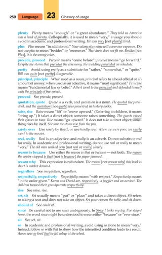 250 Glossary of usage
23
plenty Plenty means “enough” or “a great abundance.” They told us America
was a land of plenty. Colloquially, it is used to mean “very,” a usage you should
avoid in academic and professional writing. He was very [not plenty] tired.
plus Plus means “in addition to.” Your salary plus mine will cover our expenses. Do
not use plus to mean “besides” or “moreover.” That dress does not fit me. Besides [not
Plus], it is the wrong color.
precede, proceed Precede means “come before”; proceed means “go forward.”
Despite the storm that preceded the ceremony, the wedding proceeded on schedule.
pretty Avoid using pretty as a substitute for “rather,” “somewhat,” or “quite.”
Bill was quite [not pretty] disagreeable.
principal, principle When used as a noun, principal refers to a head official or an
amount of money; when used as an adjective, it means “most significant.” Principle
means “fundamental law or belief.” Albert went to the principal and defended himself
with the principle of free speech.
proceed See precede, proceed.
quotation, quote Quote is a verb, and quotation is a noun. He quoted the presi-
dent, and the quotation [not quote] was preserved in history books.
raise, rise Raise means “lift” or “move upward.” (Referring to children, it means
“bring up.”) It takes a direct object; someone raises something. The guests raised
their glasses to toast. Rise means “go upward.” It does not take a direct object; some-
thing rises by itself. She saw the steam rise from the pan.
rarely ever Use rarely by itself, or use hardly ever. When we were poor, we rarely
went to the movies.
real, really Real is an adjective, and really is an adverb. Do not substitute real
for really. In academic and professional writing, do not use real or really to mean
“very.” The old man walked very [not real or really] slowly.
reason is because Use either the reason is that or because — not both. The reason
the copier stopped is that [not is because] the paper jammed.
reason why This expression is redundant. The reason [not reason why] this book is
short is market demand.
regardless See irregardless, regardless.
respectfully, respectively Respectfully means “with respect.” Respectively means
“in the order given.” Karen and David are, respectively , a juggler and an acrobat. The
children treated their grandparents respectfully.
rise See raise, rise.
set, sit Set usually means “put” or “place” and takes a direct object. Sit refers
to taking a seat and does not take an object. Set your cup on the table, and sit down.
should of See could of.
since Be careful not to use since ambiguously. In Since I broke my leg, I’ve stayed
home, the word since might be understood to mean either “because” or “ever since.”
sit See set, sit.
so In academic and professional writing, avoid using so alone to mean “very.”
Instead, follow so with that to show how the intensified condition leads to a result.
Aaron was so tired that he fell asleep at the wheel.
Language
10_LUN_66490_Pt05_(217-252)_10_LUN_66490_Pt05_(217-252).qxd 11/30/11 2:22 PM Page 250
 