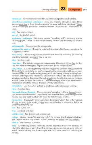 251
Glossary of usage 23
someplace Use somewhere instead in academic and professional writing.
some time, sometime, sometimes Some time refers to a length of time. Please
leave me some time to dress. Sometime means “at some indefinite later time.” Some-
time I will take you to London. Sometimes means “occasionally.” Sometimes I eat
sushi.
sort See kind, sort, type.
sort of See kind of, sort of.
stationary, stationery Stationary means “standing still”; stationery means
“writing paper.” When the bus was stationary, Pat took out stationery and wrote a
note.
subsequently See consequently, subsequently.
supposed to, used to Be careful to include the final -d in these expressions. He
is supposed to attend.
sure, surely Avoid using sure as an intensifier. Instead, use surely (or certainly
or without a doubt). I was surely glad to see you.
take See bring, take.
than, then Use than in comparative statements. The cat was bigger than the dog.
Use then when referring to a sequence of events. I won, and then I cried.
that, which A clause beginning with that singles out the item being described.
The book that is on the table is a good one specifies the book on the table as opposed
to some other book. A clause beginning with which may or may not single out
the item, although some writers use which clauses only to add more information
about an item being described. The book, which is on the table, is a good one contains
a which clause between the commas. The clause simply adds extra, nonessential
information about the book; it does not specify which book.
theirselves Use themselves instead in academic and professional writing.
then See than, then.
thorough, threw, through Thorough means “complete”: After a thorough inspec-
tion, the restaurant reopened. Threw is the past tense of throw, and through means
“in one side and out the other”: He threw the ball through a window.
to, too, two To generally shows direction. Too means “also.” Two is the number.
We, too, are going to the meeting in two hours. Avoid using to after where. Where are
you flying [not flying to]?
two See to, too, two.
type See kind, sort, type.
uninterested See disinterested, uninterested.
unique Unique means “the one and only.” Do not use it with adverbs that sug-
gest degree, such as very or most. Adora’s paintings are unique [not very unique].
used to See supposed to, used to.
very Avoid using very to intensify a weak adjective or adverb; instead, re-
place the adjective or adverb with a stronger, more precise, or more colorful
word. Instead of very nice, for example, use kind, warm, sensitive, endearing, or
friendly.
Language
10_LUN_66490_Pt05_(217-252)_10_LUN_66490_Pt05_(217-252).qxd 11/30/11 2:22 PM Page 251
 