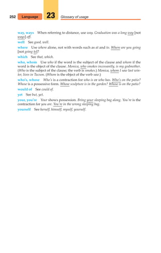 way, ways When referring to distance, use way. Graduation was a long way [not
ways] off.
well See good, well.
where Use where alone, not with words such as at and to. Where are you going
[not going to]?
which See that, which.
who, whom Use who if the word is the subject of the clause and whom if the
word is the object of the clause. Monica, who smokes incessantly, is my godmother.
(Who is the subject of the clause; the verb is smokes.) Monica, whom I saw last win-
ter, lives in Tucson. (Whom is the object of the verb saw.)
who’s, whose Who’s is a contraction for who is or who has. Who’s on the patio?
Whose is a possessive form. Whose sculpture is in the garden? Whose is on the patio?
would of See could of.
yet See but, yet.
your, you’re Your shows possession. Bring your sleeping bag along. You’re is the
contraction for you are. You’re in the wrong sleeping bag.
yourself See herself, himself, myself, yourself.
252 Glossary of usage
23
Language
10_LUN_66490_Pt05_(217-252)_10_LUN_66490_Pt05_(217-252).qxd 11/30/11 2:22 PM Page 252
 