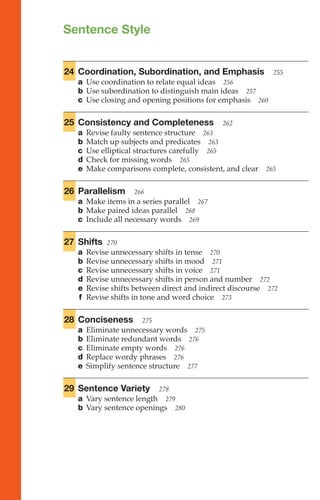 Sentence Style
Sentence
Style
253–281
24 Coordination, Subordination, and Emphasis 255
a Use coordination to relate equal ideas 256
b Use subordination to distinguish main ideas 257
c Use closing and opening positions for emphasis 260
25 Consistency and Completeness 262
a Revise faulty sentence structure 263
b Match up subjects and predicates 263
c Use elliptical structures carefully 265
d Check for missing words 265
e Make comparisons complete, consistent, and clear 265
26 Parallelism 266
a Make items in a series parallel 267
b Make paired ideas parallel 268
c Include all necessary words 269
27 Shifts 270
a Revise unnecessary shifts in tense 270
b Revise unnecessary shifts in mood 271
c Revise unnecessary shifts in voice 271
d Revise unnecessary shifts in person and number 272
e Revise shifts between direct and indirect discourse 272
f Revise shifts in tone and word choice 273
28 Conciseness 275
a Eliminate unnecessary words 275
b Eliminate redundant words 276
c Eliminate empty words 276
d Replace wordy phrases 276
e Simplify sentence structure 277
29 Sentence Variety 278
a Vary sentence length 279
b Vary sentence openings 280
 