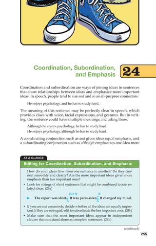 Coordination and subordination are ways of joining ideas in sentences
that show relationships between ideas and emphasize more important
ideas. In speech, people tend to use and and so as all-purpose connectors.
He enjoys psychology, and he has to study hard.
The meaning of this sentence may be perfectly clear in speech, which
provides clues with voice, facial expressions, and gestures. But in writ-
ing, the sentence could have multiple meanings, including these:
Although he enjoys psychology, he has to study hard.
He enjoys psychology, although he has to study hard.
A coordinating conjunction such as and gives ideas equal emphasis, and
a subordinating conjunction such as although emphasizes one idea more
Coordination, Subordination,
and Emphasis
255
AT A GLANCE
How do your ideas flow from one sentence to another? Do they con-
nect smoothly and clearly? Are the more important ideas given more
emphasis than less important ones?
• Look for strings of short sentences that might be combined to join re-
lated ideas. (24a)
but it it
䊳 The report was short.,It was persuasive.;It changed my mind.
• If you use and excessively, decide whether all the ideas are equally impor-
tant. If they are not equal, edit to subordinate the less important ones. (24b)
• Make sure that the most important ideas appear in independent
clauses that can stand alone as complete sentences. (24b)
Editing for Coordination, Subordination, and Emphasis
^
^
(continued)
24
12_LUN_66590_Pt06_(255-282)_12_LUN_66590_Pt06_(255-282).qxd 11/30/11 2:26 PM Page 255
 
