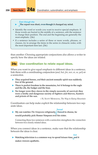 than another. Choosing appropriate conjunctions also allows a writer to
specify how the ideas are related.
Use coordination to relate equal ideas.
When you want to give equal emphasis to different ideas in a sentence,
link them with a coordinating conjunction (and, but, for, nor, or, so, yet) or
a semicolon.
䊳 They acquired horses, and their ancient nomadic spirit was suddenly
free of the ground.
䊳 There is perfect freedom in the mountains, but it belongs to the eagle
and the elk, the badger and the bear.
䊳 No longer were they slaves to the simple necessity of survival; they
were a lordly and dangerous society of fighters and thieves, hunters
and priests of the sun.
– N. SCOTT MOMADAY, The Way to Rainy Mountain
Coordination can help make explicit the relationship between two sep-
arate ideas.
forced
䊳 My son watches The Simpsons religiously,;Forced to choose, he
would probably pick Homer Simpson over his sister.
Connecting these two sentences with a semicolon strengthens the connection
between two closely related ideas.
When you connect ideas in a sentence, make sure that the relationship
between the ideas is clear.
but
䊳 Watching television is a common way to spend leisure time, and it
makes viewers apathetic.
24a
256 Coordination, subordination, and emphasis
24a
Even though the
䊳 The report was short, even though it changed my mind.
• Identify the word or words you want to receive special emphasis. If
those words are buried in the middle of a sentence, edit the sentence
to change their position. The end and the beginning are generally the
most emphatic. (24c)
• If a sentence includes a series of three or more words, phrases, or
clauses, try to arrange the items in the series in climactic order, with
the most important item last. (24c)
^
^
^
Sent Style
12_LUN_66590_Pt06_(255-282)_12_LUN_66590_Pt06_(255-282).qxd 11/30/11 2:26 PM Page 256
 