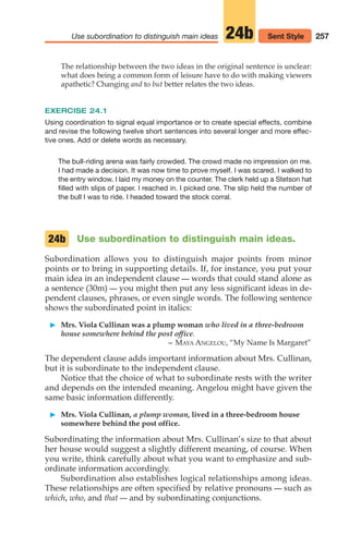 The relationship between the two ideas in the original sentence is unclear:
what does being a common form of leisure have to do with making viewers
apathetic? Changing and to but better relates the two ideas.
EXERCISE 24.1
Using coordination to signal equal importance or to create special effects, combine
and revise the following twelve short sentences into several longer and more effec-
tive ones. Add or delete words as necessary.
The bull-riding arena was fairly crowded. The crowd made no impression on me.
I had made a decision. It was now time to prove myself. I was scared. I walked to
the entry window. I laid my money on the counter. The clerk held up a Stetson hat
filled with slips of paper. I reached in. I picked one. The slip held the number of
the bull I was to ride. I headed toward the stock corral.
Use subordination to distinguish main ideas.
Subordination allows you to distinguish major points from minor
points or to bring in supporting details. If, for instance, you put your
main idea in an independent clause — words that could stand alone as
a sentence (30m) — you might then put any less significant ideas in de-
pendent clauses, phrases, or even single words. The following sentence
shows the subordinated point in italics:
䊳 Mrs. Viola Cullinan was a plump woman who lived in a three-bedroom
house somewhere behind the post office.
– MAYA ANGELOU, “My Name Is Margaret”
The dependent clause adds important information about Mrs. Cullinan,
but it is subordinate to the independent clause.
Notice that the choice of what to subordinate rests with the writer
and depends on the intended meaning. Angelou might have given the
same basic information differently.
䊳 Mrs. Viola Cullinan, a plump woman, lived in a three-bedroom house
somewhere behind the post office.
Subordinating the information about Mrs. Cullinan’s size to that about
her house would suggest a slightly different meaning, of course. When
you write, think carefully about what you want to emphasize and sub-
ordinate information accordingly.
Subordination also establishes logical relationships among ideas.
These relationships are often specified by relative pronouns — such as
which, who, and that — and by subordinating conjunctions.
24b
257
Use subordination to distinguish main ideas 24b Sent Style
12_LUN_66590_Pt06_(255-282)_12_LUN_66590_Pt06_(255-282).qxd 11/30/11 2:26 PM Page 257
 