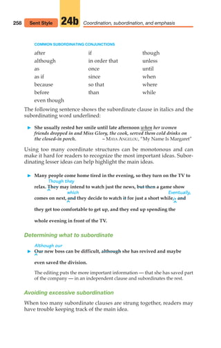 COMMON SUBORDINATING CONJUNCTIONS
after if though
although in order that unless
as once until
as if since when
because so that where
before than while
even though
The following sentence shows the subordinate clause in italics and the
subordinating word underlined:
䊳 She usually rested her smile until late afternoon when her women
friends dropped in and Miss Glory, the cook, served them cold drinks on
the closed-in porch. – MAYA ANGELOU, “My Name Is Margaret”
Using too many coordinate structures can be monotonous and can
make it hard for readers to recognize the most important ideas. Subor-
dinating lesser ideas can help highlight the main ideas.
䊳 Many people come home tired in the evening, so they turn on the TV to
Though they
relax. They may intend to watch just the news, but then a game show
which Eventually,
comes on next, and they decide to watch it for just a short while,.and
they get too comfortable to get up, and they end up spending the
whole evening in front of the TV.
Determining what to subordinate
Although our
䊳 Our new boss can be difficult, although she has revived and maybe
even saved the division.
The editing puts the more important information — that she has saved part
of the company — in an independent clause and subordinates the rest.
Avoiding excessive subordination
When too many subordinate clauses are strung together, readers may
have trouble keeping track of the main idea.
258 Coordination, subordination, and emphasis
24b
Sent Style
^
^ ^
^
12_LUN_66590_Pt06_(255-282)_12_LUN_66590_Pt06_(255-282).qxd 11/30/11 2:26 PM Page 258
 