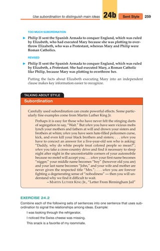 TOO MUCH SUBORDINATION
䊳 Philip II sent the Spanish Armada to conquer England, which was ruled
by Elizabeth, who had executed Mary because she was plotting to over-
throw Elizabeth, who was a Protestant, whereas Mary and Philip were
Roman Catholics.
REVISED
䊳 Philip II sent the Spanish Armada to conquer England, which was ruled
by Elizabeth, a Protestant. She had executed Mary, a Roman Catholic
like Philip, because Mary was plotting to overthrow her.
Putting the facts about Elizabeth executing Mary into an independent
clause makes key information easier to recognize.
259
Use subordination to distinguish main ideas 24b Sent Style
Subordination
TALKING ABOUT STYLE
Carefully used subordination can create powerful effects. Some partic-
ularly fine examples come from Martin Luther King Jr.
Perhaps it is easy for those who have never felt the stinging darts
of segregation to say, “Wait.” But when you have seen vicious mobs
lynch your mothers and fathers at will and drown your sisters and
brothers at whim; when you have seen hate-filled policemen curse,
kick, and even kill your black brothers and sisters; . . . when you
have to concoct an answer for a five-year-old son who is asking:
“Daddy, why do white people treat colored people so mean?”;
when you take a cross-country drive and find it necessary to sleep
night after night in the uncomfortable corners of your automobile
because no motel will accept you; . . . when your first name becomes
“nigger,” your middle name becomes “boy” (however old you are)
and your last name becomes “John,” and your wife and mother are
never given the respected title “Mrs.”; . . . when you are forever
fighting a degenerating sense of “nobodiness” — then you will un-
derstand why we find it difficult to wait.
– MARTIN LUTHER KING JR., “Letter From Birmingham Jail”
EXERCISE 24.2
Combine each of the following sets of sentences into one sentence that uses sub-
ordination to signal the relationships among ideas. Example:
I was looking through the refrigerator.
I noticed the Swiss cheese was missing.
This snack is a favorite of my roommate.
12_LUN_66590_Pt06_(255-282)_12_LUN_66590_Pt06_(255-282).qxd 11/30/11 2:26 PM Page 259
 