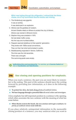 Use closing and opening positions for emphasis.
When you read a sentence, the part you are most likely to remem-
ber is the ending. This part of the sentence should move the writing
forward by providing new information, as it does in the following
example:
䊳 To protect her skin, she took along plenty of sunblock lotion.
䊳 We hear language through a powerful filter of social values and stereotypes.
A less emphatic but still important position in a sentence is the opening,
which often associates the new sentence with the meaning of what has
come before.
䊳 When Rosita went to the beach, she was anxious not to get a sunburn. So
plenty of sunblock lotion went with her.
If you place relatively unimportant information in the memorable
closing position of a sentence, you may undercut what you want to
24c
260 Coordination, subordination, and emphasis
24c
Sent Style
bedfordstmartins.com/everydaywriter For exercises, go to Exercise Central and
click on Coordination and Subordination.
D
While I was looking through the refrigerator, I noticed that the Swiss
cheese, one of my roommate’s favorite snacks, was missing.
1. The Hindenburg was gigantic.
It was an airship.
It was destroyed in an explosion.
2. Athena was the goddess of wisdom.
Ancient Greeks relied on Athena to protect the city of Athens.
Athens was named in Athena’s honor.
3. Stephen King was arrested in 1970.
He had stolen traffic cones.
His fine was one hundred dollars.
4. Flappers seemed rebellious to their parents’ generation.
They broke with 1920s social conventions.
They cut their hair short and smoked in public.
5. Skateboarding originated in Venice, California.
The time was the mid-seventies.
There was a drought.
The swimming pools were empty.
12_LUN_66590_Pt06_(255-282)_12_LUN_66590_Pt06_(255-282).qxd 11/30/11 2:26 PM Page 260
 