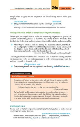 261
Use closing and opening positions for emphasis 24c Sent Style
emphasize or give more emphasis to the closing words than you
intend.
Last month, she $500,000.
䊳 She gave $500,000 to the school capital campaign last month.
Moving $500,000 to the end of the sentence emphasizes the amount.
Using climactic order to emphasize important ideas
When you arrange ideas in order of increasing importance, power, or
drama, your writing builds to a climax. By saving its most dramatic item
for last, the following sentence makes its point forcefully and memorably:
䊳 After they’ve finished with the pantry, the medicine cabinet, and the at-
tic, [neat people] will throw out the red geranium (too many leaves), sell
the dog (too many fleas), and send the children off to boarding school
(too many scuffmarks on the hardwood floors).
– SUSANNE BRITT, “Neat People vs. Sloppy People”
The original version of the next sentence fails to achieve strong empha-
sis because its verbs are not sequenced in order of increasing power; the
editing provides climactic order.
offend our ears, and
䊳 Soap operas assault our eyes, damage our brains,.and offend our ears.
^ ^ ^
^ ^
Anticlimax and Humor
TALKING ABOUT STYLE
Sometimes it’s fun to turn the principle of climactic order upside
down, opening with grand or exaggerated language only to end anti-
climactically, with everyday words.
He is a writer for the ages — the ages of four to eight.
– DOROTHY PARKER
Parker builds up high expectations at the beginning of the sentence —
only to undercut them unexpectedly by shifting the meaning of ages.
Having led readers to expect something dramatic, she makes us laugh,
or at least smile, with words that are decidedly undramatic.
EXERCISE 24.3
Revise each of the following sentences to highlight what you take to be the main or
most important ideas. Example:
hybrids of cold-bloode
^
d capabilities,
Theories about dinosaurs have run the gamut — simple lizards, fully adapted
warm-blooded creatures,
/ .
^
hybrids of cold-blooded capabilities.
12_LUN_66590_Pt06_(255-282)_12_LUN_66590_Pt06_(255-282).qxd 11/30/11 2:26 PM Page 261
 