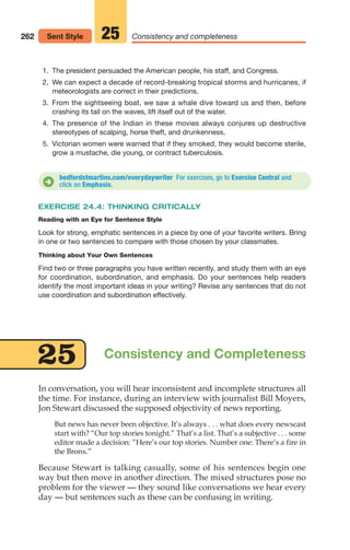 In conversation, you will hear inconsistent and incomplete structures all
the time. For instance, during an interview with journalist Bill Moyers,
Jon Stewart discussed the supposed objectivity of news reporting.
But news has never been objective. It’s always . . . what does every newscast
start with? “Our top stories tonight.” That’s a list. That’s a subjective . . . some
editor made a decision: “Here’s our top stories. Number one: There’s a fire in
the Bronx.”
Because Stewart is talking casually, some of his sentences begin one
way but then move in another direction. The mixed structures pose no
problem for the viewer — they sound like conversations we hear every
day — but sentences such as these can be confusing in writing.
262 Consistency and completeness
25
Sent Style
bedfordstmartins.com/everydaywriter For exercises, go to Exercise Central and
click on Emphasis.
D
Consistency and Completeness
25
1. The president persuaded the American people, his staff, and Congress.
2. We can expect a decade of record-breaking tropical storms and hurricanes, if
meteorologists are correct in their predictions.
3. From the sightseeing boat, we saw a whale dive toward us and then, before
crashing its tail on the waves, lift itself out of the water.
4. The presence of the Indian in these movies always conjures up destructive
stereotypes of scalping, horse theft, and drunkenness.
5. Victorian women were warned that if they smoked, they would become sterile,
grow a mustache, die young, or contract tuberculosis.
EXERCISE 24.4: THINKING CRITICALLY
Reading with an Eye for Sentence Style
Look for strong, emphatic sentences in a piece by one of your favorite writers. Bring
in one or two sentences to compare with those chosen by your classmates.
Thinking about Your Own Sentences
Find two or three paragraphs you have written recently, and study them with an eye
for coordination, subordination, and emphasis. Do your sentences help readers
identify the most important ideas in your writing? Revise any sentences that do not
use coordination and subordination effectively.
12_LUN_66590_Pt06_(255-282)_12_LUN_66590_Pt06_(255-282).qxd 11/30/11 2:26 PM Page 262
 