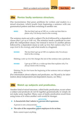 263
Match up subjects and predicates 25b Sent Style
Revise faulty sentence structure.
One inconsistency that poses problems for writers and readers is a
mixed structure, which results from beginning a sentence with one
grammatical pattern and then switching to another one.
MIXED The fact that I get up at 5:00 AM, a wake-up time that ex-
plains why I’m always tired in the evening.
The sentence starts out with a subject (The fact) followed by a dependent
clause (that I get up at 5:00 AM). The sentence needs a predicate to com-
plete the independent clause, but instead it moves to another phrase
followed by a dependent clause (a wake-up time that explains why I’m al-
ways tired in the evening), and what results is a fragment.
REVISED The fact that I get up at 5:00 AM explains why I’m always
tired in the evening.
Deleting a wake-up time that changes the rest of the sentence into a predicate.
REVISED I get up at 5:00 AM, a wake-up time that explains why I’m
always tired in the evening.
Deleting The fact that turns the beginning of the sentence into an indepen-
dent clause.
(For information about subjects and predicates, see 30j and k; for infor-
mation about independent and dependent clauses, see 30m.)
Match up subjects and predicates.
Another kind of mixed structure, called faulty predication, occurs when
a subject and predicate do not fit together grammatically or simply do
not make sense together. Many cases of faulty predication result from
using forms of be when another verb would be stronger.
generosity.
䊳 A characteristic that I admire is a person who is generous.
^
A person is not a characteristic.
require
䊳 The rules of the corporation expect employees to be on time.
^
Rules cannot expect anything.
25b
25a
12_LUN_66590_Pt06_(255-282)_12_LUN_66590_Pt06_(255-282).qxd 11/30/11 2:26 PM Page 263
 
