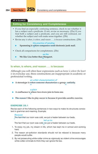 264 Consistency and completeness
25b
Sent Style
AT A GLANCE
• If you find an especially confusing sentence, check to see whether it
has a subject and a predicate. If not, revise as necessary. (25a) If you
find both a subject and a predicate, and you are still confused, see
whether the subject and verb make sense together. (25b)
• Revise any is when, is where, and reason . . . is because constructions. (25b)
the practice of sending
䊳 Spamming is where companies send electronic junk mail.
^
• Check all comparisons for completeness. (25e)
we like
䊳 We like Lisa better than Margaret.
^
Editing for Consistency and Completeness
Is when, is where, and reason . . . is because
Although you will often hear expressions such as home is where the heart
is in everyday use, these constructions are inappropriate in academic or
professional writing.
an unfair characterization of
䊳 A stereotype is when someone characterizes a group.unfairly.
^ ^
a place
䊳 A confluence is where two rivers join to form one.
^
䊳 The reason I like to play soccer is because it provides aerobic exercise.
EXERCISE 25.1
Revise each of the following sentences in two ways to make its structures consis-
tent in grammar and meaning. Example:
^
Because
our room was cold, we put a heater between our beds.
led us to
The fact that our room was cold,
/ put a heater between our beds.
^
we
The fact that
1. To enjoy my job, my dream in life, which has kept me in school and working
hard.
2. The reason air-pollution standards should not be relaxed is because many
people would suffer.
3. By not prosecuting white-collar crime as vigorously as violent crime encourages
white-collar criminals to think they can ignore the law.
12_LUN_66590_Pt06_(255-282)_12_LUN_66590_Pt06_(255-282).qxd 11/30/11 2:26 PM Page 264
 
