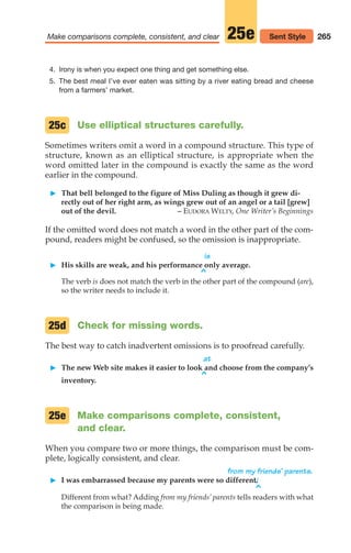 4. Irony is when you expect one thing and get something else.
5. The best meal I’ve ever eaten was sitting by a river eating bread and cheese
from a farmers’ market.
Use elliptical structures carefully.
Sometimes writers omit a word in a compound structure. This type of
structure, known as an elliptical structure, is appropriate when the
word omitted later in the compound is exactly the same as the word
earlier in the compound.
䊳 That bell belonged to the figure of Miss Duling as though it grew di-
rectly out of her right arm, as wings grew out of an angel or a tail [grew]
out of the devil. – EUDORA WELTY, One Writer’s Beginnings
If the omitted word does not match a word in the other part of the com-
pound, readers might be confused, so the omission is inappropriate.
is
䊳 His skills are weak, and his performance only average.
^
The verb is does not match the verb in the other part of the compound (are),
so the writer needs to include it.
Check for missing words.
The best way to catch inadvertent omissions is to proofread carefully.
at
䊳 The new Web site makes it easier to look and choose from the company’s
^
inventory.
Make comparisons complete, consistent,
and clear.
When you compare two or more things, the comparison must be com-
plete, logically consistent, and clear.
from my friends’ parents.
䊳 I was embarrassed because my parents were so different.
^
Different from what? Adding from my friends’ parents tells readers with what
the comparison is being made.
25e
25d
25c
265
Make comparisons complete, consistent, and clear 25e Sent Style
12_LUN_66590_Pt06_(255-282)_12_LUN_66590_Pt06_(255-282).qxd 11/30/11 2:27 PM Page 265
 