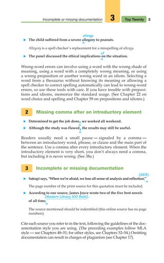 allergy
䊳 The child suffered from a severe allegory to peanuts.
^
Allegory is a spell checker’s replacement for a misspelling of allergy.
of
䊳 The panel discussed the ethical implications on the situation.
^
Wrong-word errors can involve using a word with the wrong shade of
meaning, using a word with a completely wrong meaning, or using
a wrong preposition or another wrong word in an idiom. Selecting a
word from a thesaurus without knowing its meaning or allowing a
spell checker to correct spelling automatically can lead to wrong-word
errors, so use these tools with care. If you have trouble with preposi-
tions and idioms, memorize the standard usage. (See Chapter 22 on
word choice and spelling and Chapter 59 on prepositions and idioms.)
Missing comma after an introductory element
䊳 Determined to get the job done,we worked all weekend.
䊳 Although the study was flawed,the results may still be useful.
Readers usually need a small pause — signaled by a comma —
between an introductory word, phrase, or clause and the main part of
the sentence. Use a comma after every introductory element. When the
introductory element is very short, you don‘t always need a comma,
but including it is never wrong. (See 38a.)
Incomplete or missing documentation
䊳 Satrapi says, “When we’re afraid, we lose all sense of analysis and reflection.’’
The page number of the print source for this quotation must be included.
䊳 According to one source, James Joyce wrote two of the five best novels
(Modern Library 100 Best).
of all time.
^
The source mentioned should be indentified (this online source has no page
numbers).
Cite each source you refer to in the text, following the guidelines of the doc-
umentation style you are using. (The preceding examples follow MLA
style — see Chapters 48–51; for other styles, see Chapters 52–54.) Omitting
documentation can result in charges of plagiarism (see Chapter 17).
3
2
5
Incomplete or missing documentation Top Twenty
3
^
^
^
(263).
02_LUN_66490_Pt01_(003-042)_02_LUN_66490_Pt01_(003-042).qxd 11/30/11 2:04 PM Page 5
 
