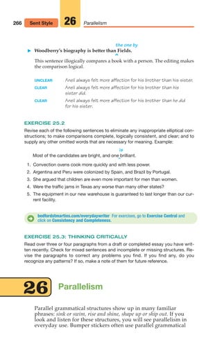 the one by
䊳 Woodberry’s biography is better than Fields.
^
This sentence illogically compares a book with a person. The editing makes
the comparison logical.
UNCLEAR Aneil always felt more affection for his brother than his sister.
CLEAR Aneil always felt more affection for his brother than his
sister did.
CLEAR Aneil always felt more affection for his brother than he did
for his sister.
EXERCISE 25.2
Revise each of the following sentences to eliminate any inappropriate elliptical con-
structions; to make comparisons complete, logically consistent, and clear; and to
supply any other omitted words that are necessary for meaning. Example:
is
Most of the candidates are bright, and one brilliant.
^
266 Parallelism
26
Sent Style
bedfordstmartins.com/everydaywriter For exercises, go to Exercise Central and
click on Consistency and Completeness.
D
EXERCISE 25.3: THINKING CRITICALLY
Read over three or four paragraphs from a draft or completed essay you have writ-
ten recently. Check for mixed sentences and incomplete or missing structures. Re-
vise the paragraphs to correct any problems you find. If you find any, do you
recognize any patterns? If so, make a note of them for future reference.
Parallel grammatical structures show up in many familiar
phrases: sink or swim, rise and shine, shape up or ship out. If you
look and listen for these structures, you will see parallelism in
everyday use. Bumper stickers often use parallel grammatical
Parallelism
26
1. Convection ovens cook more quickly and with less power.
2. Argentina and Peru were colonized by Spain, and Brazil by Portugal.
3. She argued that children are even more important for men than women.
4. Were the traffic jams in Texas any worse than many other states?
5. The equipment in our new warehouse is guaranteed to last longer than our cur-
rent facility.
12_LUN_66590_Pt06_(255-282)_12_LUN_66590_Pt06_(255-282).qxd 11/30/11 2:27 PM Page 266
 