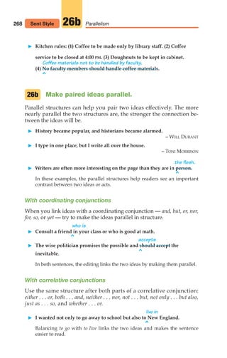 268 Parallelism
26b
Sent Style
䊳 Kitchen rules: (1) Coffee to be made only by library staff. (2) Coffee
service to be closed at 4:00 PM. (3) Doughnuts to be kept in cabinet.
Coffee materials not to be handled by faculty.
(4) No faculty members should handle coffee materials.
^
Make paired ideas parallel.
Parallel structures can help you pair two ideas effectively. The more
nearly parallel the two structures are, the stronger the connection be-
tween the ideas will be.
䊳 History became popular, and historians became alarmed.
– WILL DURANT
䊳 I type in one place, but I write all over the house.
– TONI MORRISON
the flesh.
䊳 Writers are often more interesting on the page than they are in person.
^
In these examples, the parallel structures help readers see an important
contrast between two ideas or acts.
With coordinating conjunctions
When you link ideas with a coordinating conjunction — and, but, or, nor,
for, so, or yet — try to make the ideas parallel in structure.
who is
䊳 Consult a friend in your class or who is good at math.
^ accepts
䊳 The wise politician promises the possible and should accept the
^
inevitable.
In both sentences, the editing links the two ideas by making them parallel.
With correlative conjunctions
Use the same structure after both parts of a correlative conjunction:
either . . . or, both . . . and, neither . . . nor, not . . . but, not only . . . but also,
just as . . . so, and whether . . . or.
live in
䊳 I wanted not only to go away to school but also to New England.
^
Balancing to go with to live links the two ideas and makes the sentence
easier to read.
26b
12_LUN_66590_Pt06_(255-282)_12_LUN_66590_Pt06_(255-282).qxd 11/30/11 2:27 PM Page 268
 